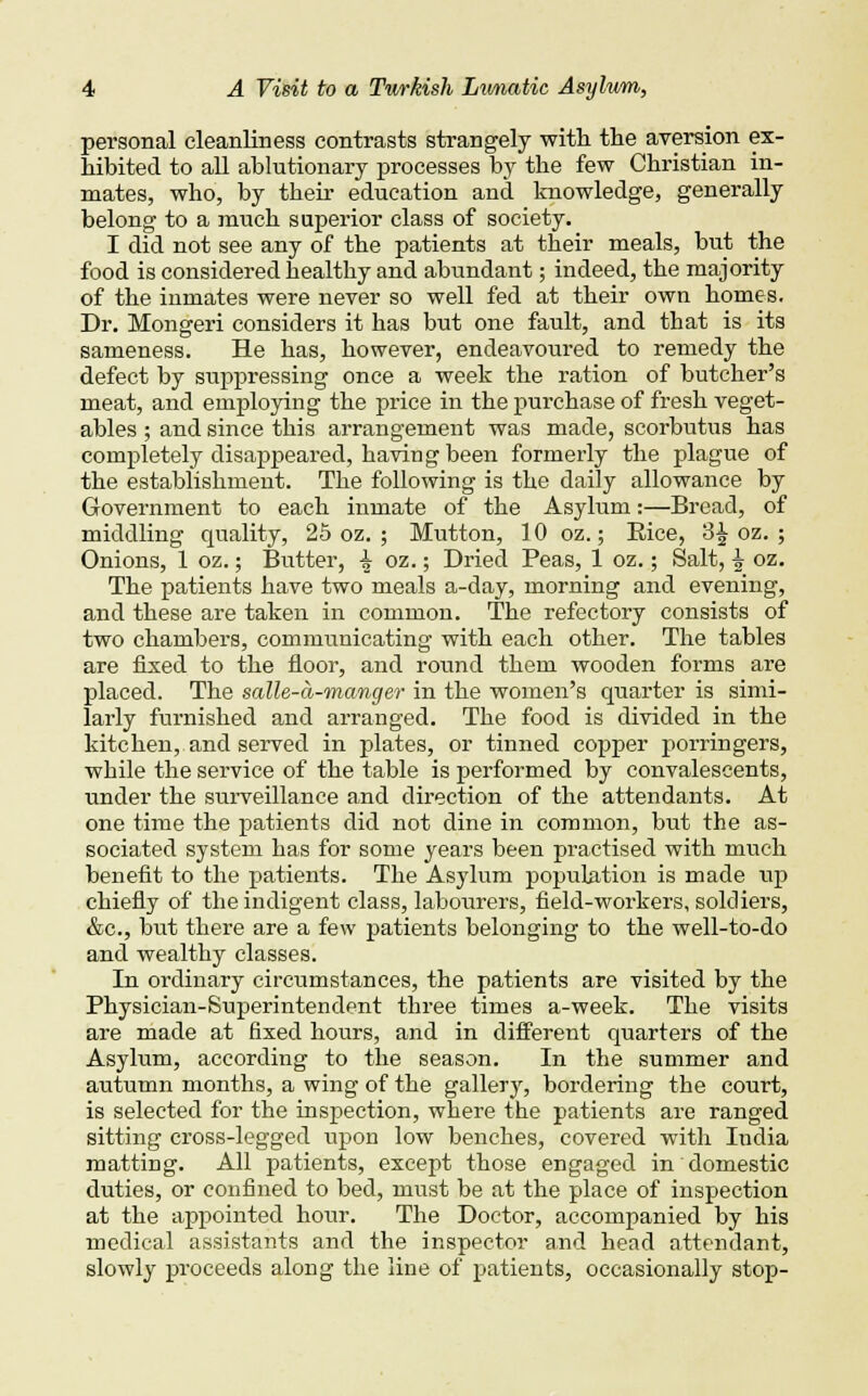 personal cleanliness contrasts strangely with the aversion ex- hibited to all ablutionary processes by the few Christian in- mates, who, by their education and knowledge, generally belong to a much superior class of society. I did not see any of the patients at their meals, but the food is considered healthy and abundant; indeed, the majority of the inmates were never so well fed at their own homes. Dr. Mongeri considers it has but one fault, and that is its sameness. He has, however, endeavoured to remedy the defect by suppressing once a week the ration of butcher's meat, and employing the price in the purchase of fresh veget- ables ; and since this arrangement was made, scorbutus has completely disappeared, having been formerly the plague of the establishment. The following is the daily allowance by Government to each inmate of the Asylum:—Bread, of middling quality, 25 oz. ; Mutton, 10 oz.; Rice, 3£ oz. ; Onions, 1 oz.; Butter, \ oz.; Dried Peas, 1 oz.; Salt, i oz. The patients have two meals a-day, morning and evening, and these are taken in common. The refectory consists of two chambers, communicating with each other. The tables are fixed to the floor, and round them wooden forms are placed. The salle-a-manger in the women's quarter is simi- larly furnished and arranged. The food is divided in the kitchen, and served in plates, or tinned copper porringers, while the service of the table is performed by convalescents, under the surveillance and direction of the attendants. At one time the patients did not dine in common, but the as- sociated system has for some years been practised with much benefit to the patients. The Asylum population is made up chiefly of the indigent class, labourers, field-workers, soldiers, &c, but there are a few patients belonging to the well-to-do and wealthy classes. In ordinary circumstances, the patients are visited by the Physician-Superintendent three times a-week. The visits are made at fixed hours, and in different quarters of the Asylum, according to the season. In the summer and autumn months, a wing of the gallery, bordering the court, is selected for the inspection, where the patients are ranged sitting cross-legged upon low benches, covered with India matting. All patients, except those engaged in domestic duties, or confined to bed, must be at the place of inspection at the appointed hour. The Doctor, accompanied by his medical assistants and the inspector and head attendant, slowly proceeds along the line of patients, occasionally stop-