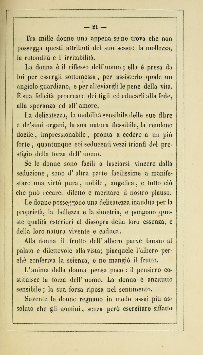 Tra mille donne una appena se ne trova che non possegga questi attributi del suo sesso: la mollezza, la rotondila e l'irritabilità. La donna è il riflesso dell' uomo ; ella è presa da lui per essergli sottomessa , per assisterlo quale un angiolo guardiano, e per alleviargli le pene della vita. È sua felicità procreare dei figli ed educarli alla fede, alla speranza ed all' amore. La delicatezza, la mobilità sensibile delle sue fibre e de'suoi organi, la sua natura flessibile, la rendono docile, impressionabile, pronta a cedere a un più forte , quantunque coi seducenti vezzi trionfi del pre- stigio della forza dell' uomo. Se le donne sono facili a lasciarsi vincere dalia seduzione , sono d' altra parte facilissime a manife- stare una virtù pura, nobile, angelica, e tutto ciò che può recarci diletto e meritare il nostro plauso. Le donne posseggono una delicatezza inaudita per la proprietà, la bellezza e la simetria, e pongono que- ste qualità esteriori al dissopra della loro essenza, e della loro natura vivente e caduca. Alla donna il fruito dell' albero parve buono al palato e dilettevole alla vista; piacquele l'albero per- chè conferiva la scienza, e ne mangiò il frutto. L'anima della donna pensa poco : il pensiero co- stituisce la forza dell' uomo. La donna è anzitutto sensibile ; la sua forza riposa nel sentimento. Sovente le donne regnano in modo assai più as- soluto che gli uomini, senza però esercitare siffatto