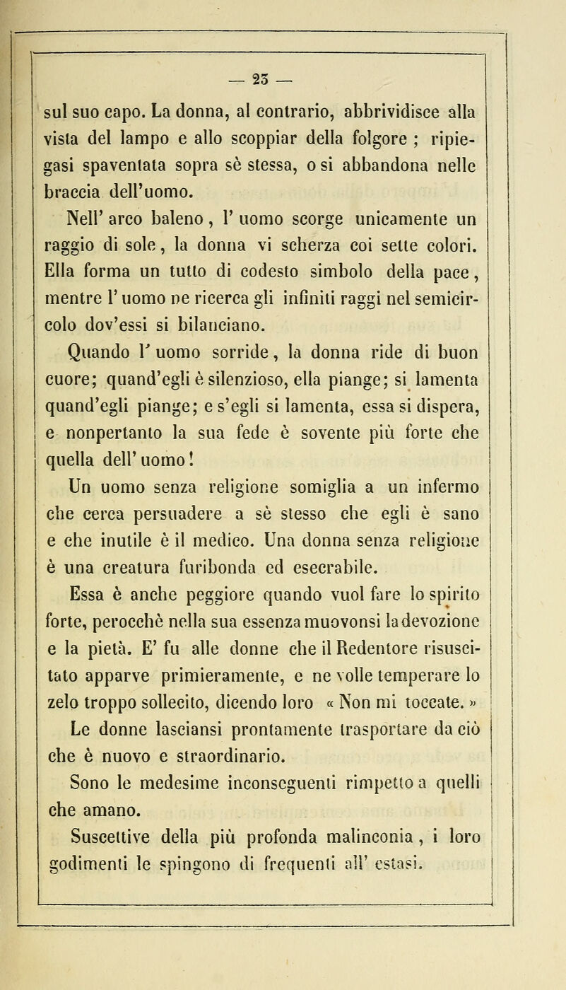 — 25 — sul suo capo. La donna, al contrario, abbrividisce alla vista del lampo e allo scoppiar della folgore ; ripie- gasi spaventata sopra sé stessa, o si abbandona nelle braccia dell'uomo. Neil' arco baleno, Y uomo scorge unicamente un raggio di sole, la donna vi scherza coi sette colori. Ella forma un tutto di codesto simbolo della pace, mentre l'uomo ne ricerca gli infiniti raggi nel semicir- colo dov'essi si bilanciano. Quando Y uomo sorride, la donna ride di buon cuore; quand'egli è silenzioso, ella piange; si lamenta quand'egli piange; e s'egli si lamenta, essa si dispera, e nonpertanto la sua fede è sovente più forte che quella dell'uomo! Un uomo senza religione somiglia a un infermo che cerca persuadere a sé slesso che egli è sano e che inutile è il medico. Una donna senza religione è una creatura furibonda ed esecrabile. Essa è anche peggiore quando vuol fare lo spirito forte, perocché nella sua essenza muovonsi la devozione e la pietà. E' fu alle donne che il Redentore risusci- tato apparve primieramente, e ne volle temperare lo zelo troppo sollecito, dicendo loro « Non mi toccate. » Le donne lasciansi prontamente trasportare da ciò che è nuovo e straordinario. Sono le medesime inconseguenti rimpetto a quelli che amano. Suscettive della più profonda malinconia , i loro godimenti le spingono di frequenti all' estasi.