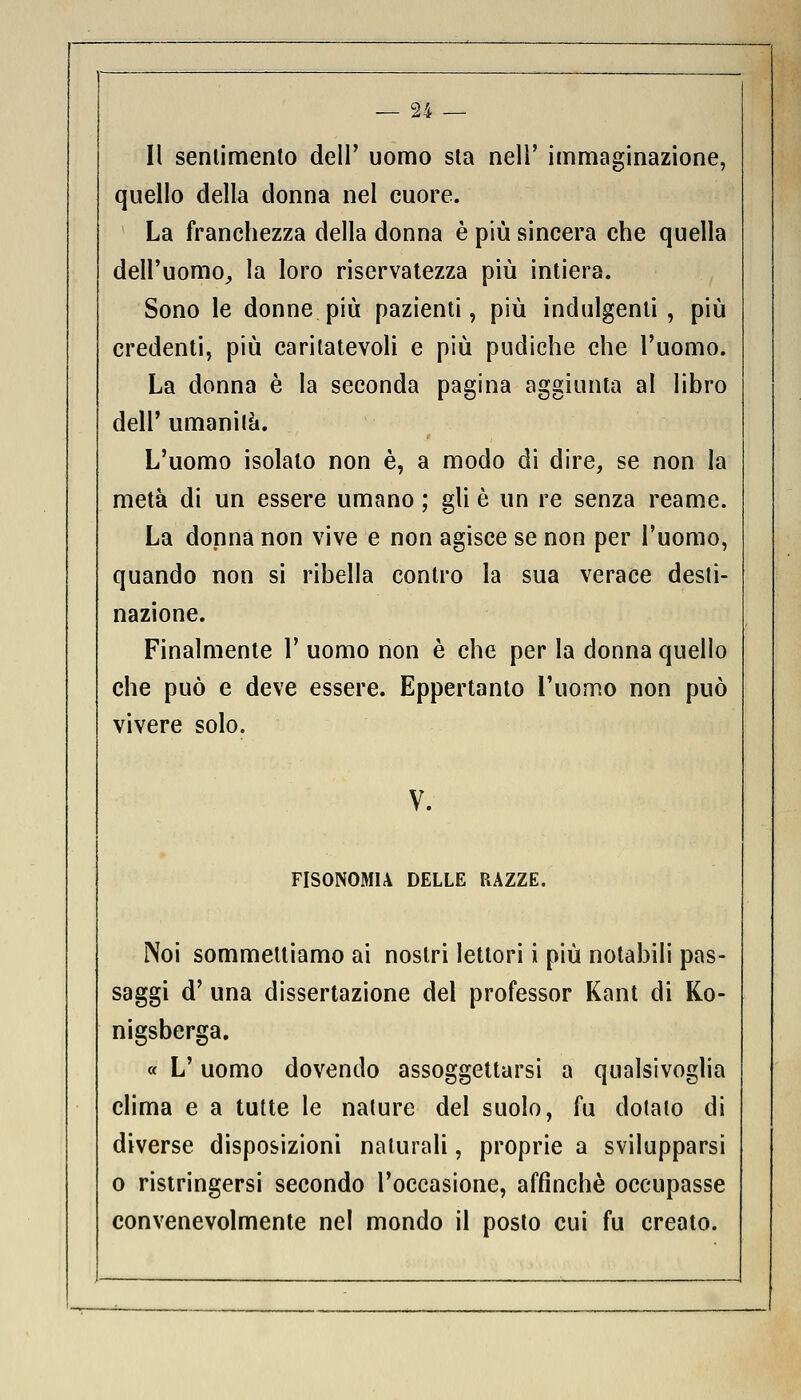 Il sentimento dell' uomo sta nell' immaginazione, quello della donna nel cuore. La franchezza della donna è più sincera che quella dell'uomo, la loro riservatezza più intiera. Sono le donne più pazienti, più indulgenti, più credenti, più caritatevoli e più pudiche che l'uomo. La donna è la seconda pagina aggiunta al libro dell' umanità. L'uomo isolato non è, a modo di dire, se non la metà di un essere umano ; gli è un re senza reame. La donna non vive e non agisce se non per l'uomo, quando non si ribella contro la sua verace desti- nazione. Finalmente 1' uomo non è che per la donna quello che può e deve essere. Eppertanto l'uomo non può vivere solo. V. FISONOMU DELLE RAZZE. Noi sommelliamo ai nostri lettori i più notabili pas- saggi d' una dissertazione del professor Kant di Ko- nigsberga. « L'uomo dovendo assoggettarsi a qualsivoglia clima e a tutte le nature del suolo, fu dotato di diverse disposizioni naturali, proprie a svilupparsi o ristringersi secondo l'occasione, affinchè occupasse convenevolmente nel mondo il posto cui fu creato.