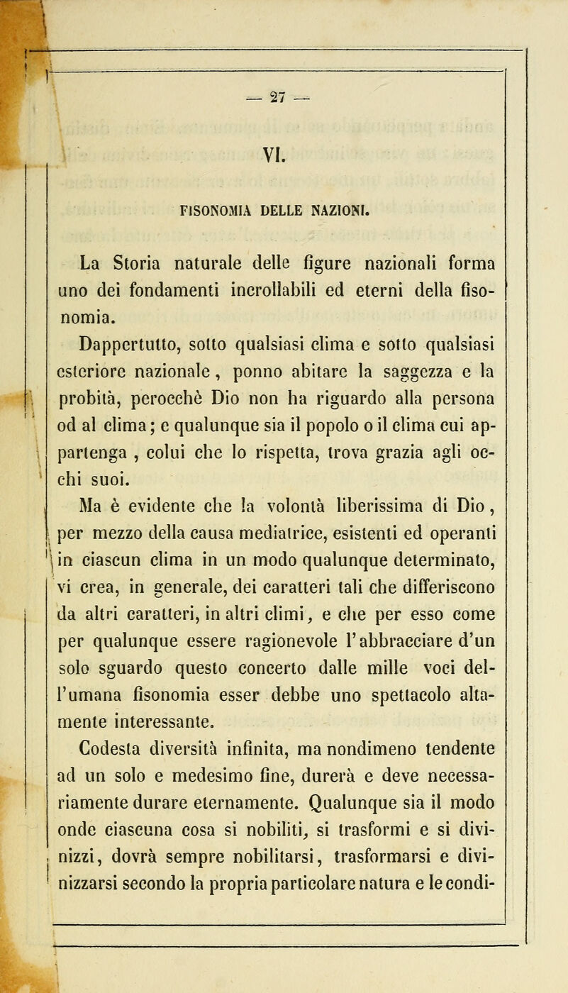 VI. FISONOMIA DELLE NAZIONI. La Storia naturale delle figure nazionali forma uno elei fondamenti incrollabili ed eterni della fiso- nomia. Dappertutto, sotto qualsiasi clima e sotto qualsiasi esteriore nazionale , ponno abitare la saggezza e la probità, perocché Dio non ha riguardo alla persona od al clima ; e qualunque sia il popolo o il clima cui ap- partenga , colui che lo rispetta, trova grazia agli oc- chi suoi. Ma è evidente che !a volontà liberissima di Dio, per mezzo della causa mediatrice, esistenti ed operanti (in ciascun clima in un modo qualunque determinato, vi crea, in generale, dei caratteri tali che differiscono da altri caratteri, in altri climi, e che per esso come per qualunque essere ragionevole l'abbracciare d'un solo sguardo questo concerto dalle mille voci del- l'umana fisonomia esser debbe uno spettacolo alta- mente interessante. Codesta diversità infinita, ma nondimeno tendente ad un solo e medesimo fine, durerà e deve necessa- riamente durare eternamente. Qualunque sia il modo onde ciascuna cosa si nobiliti, si trasformi e si divi- j nizzi, dovrà sempre nobilitarsi, trasformarsi e divi- nizzarsi secondo la propria particolare natura e le condì-