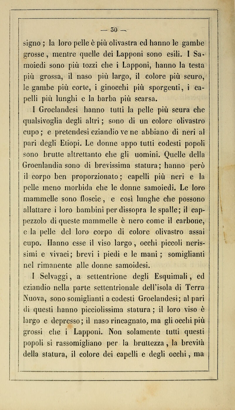 — 50 -^ signo ; la loro pelle è più olivastra ed hanno le gambe grosse, mentre quelle dei Lapponi sono esili. I Sa- moiedi sono più tozzi che i Lapponi, hanno la testa più grossa, il naso più largo, il colore più scuro, le gambe più corte, i ginocchi più sporgenti, i ca- pelli più lunghi e la barba più scarsa. 1 Groelandesi hanno tutti la pelle più scura che qualsivoglia degli altri ; sono di un colore olivastro cupo ; e pretendesi eziandio ve ne abbiano di neri al pari degli Etiopi. Le donne appo lutti codesti popoli sono brutte altrettanto che gli uomini. Quelle della Groenlandia sono di brevissima statura; hanno perù il corpo ben proporzionato ; capelli più neri e la pelle meno morbida che le donne samoiedi. Le loro mammelle sono floscie, e così lunghe che possono allattare i loro bambini per dissopra le spalle; il cap- pezzolo di queste mammelle è nero come il carbone, e la pelle del loro corpo di colore olivastro assai cupo. Hanno esse il viso largo, occhi piccoli neris- simi e vivaci; brevi i piedi e le mani; somiglianti nel rimanente alle donne samoidesi. I Selvaggi, a settentrione degli Esquimali, ed eziandio nella parte settentrionale dell'isola di Terra Nuova, sono somiglianti a codesti Groelandesi; al pari di questi hanno picciolissima statura ; il loro viso è largo e depresso ; il naso rincagnato,, ma gli occhi più grossi che i Lapponi. Non solamente tutti questi popoli si rassomigliano per la bruttezza , la brevità della statura, il colore dei capelli e degli occhi, ma