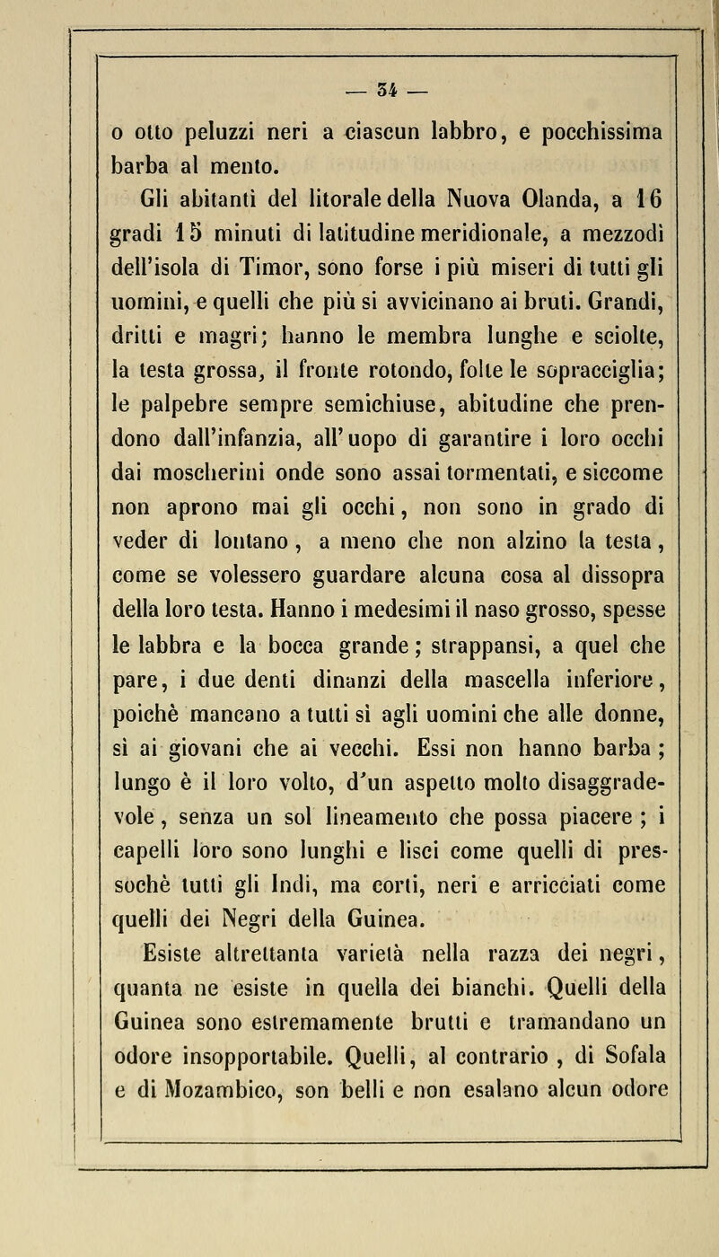 — 34 — o otto peluzzi neri a ciascun labbro, e pocchissima barba al mento. Gli abitanti del litorale della Nuova Olanda, a 16 gradi 15 minuti di latitudine meridionale, a mezzodì dell'isola di Timor, sono forse i più miseri di tutti gli uomini, e quelli che più si avvicinano ai bruti. Grandi, dritti e magri; hanno le membra lunghe e sciolte, la testa grossa, il fronte rotondo, folle le sopracciglia; le palpebre sempre semichiuse, abitudine che pren- dono dall'infanzia, all'uopo di garantire i loro occhi dai moscherini onde sono assai tormentati, e siccome non aprono mai gli occhi, non sono in grado di veder di lontano , a meno che non alzino la testa, come se volessero guardare alcuna cosa al dissopra della loro testa. Hanno i medesimi il naso grosso, spesse le labbra e la bocca grande; strappansi, a quel che pare, i due denti dinanzi della mascella inferiore, poiché mancano a tutti sì agli uomini che alle donne, sì ai giovani che ai vecchi. Essi non hanno barba ; lungo è il loro volto, d'un aspetto molto disaggrade- vole , senza un sol lineamento che possa piacere ; i capelli loro sono lunghi e lisci come quelli di pres- soché tutti gli Indi, ma corti, neri e arricciati come quelli dei Negri della Guinea. Esiste altrettanta varietà nella razza dei negri, quanta ne esiste in quella dei bianchi. Quelli della Guinea sono estremamente brutti e tramandano un odore insopportabile. Quelli, al contrario , di Sofala e di Mozambico, son belli e non esalano alcun odore