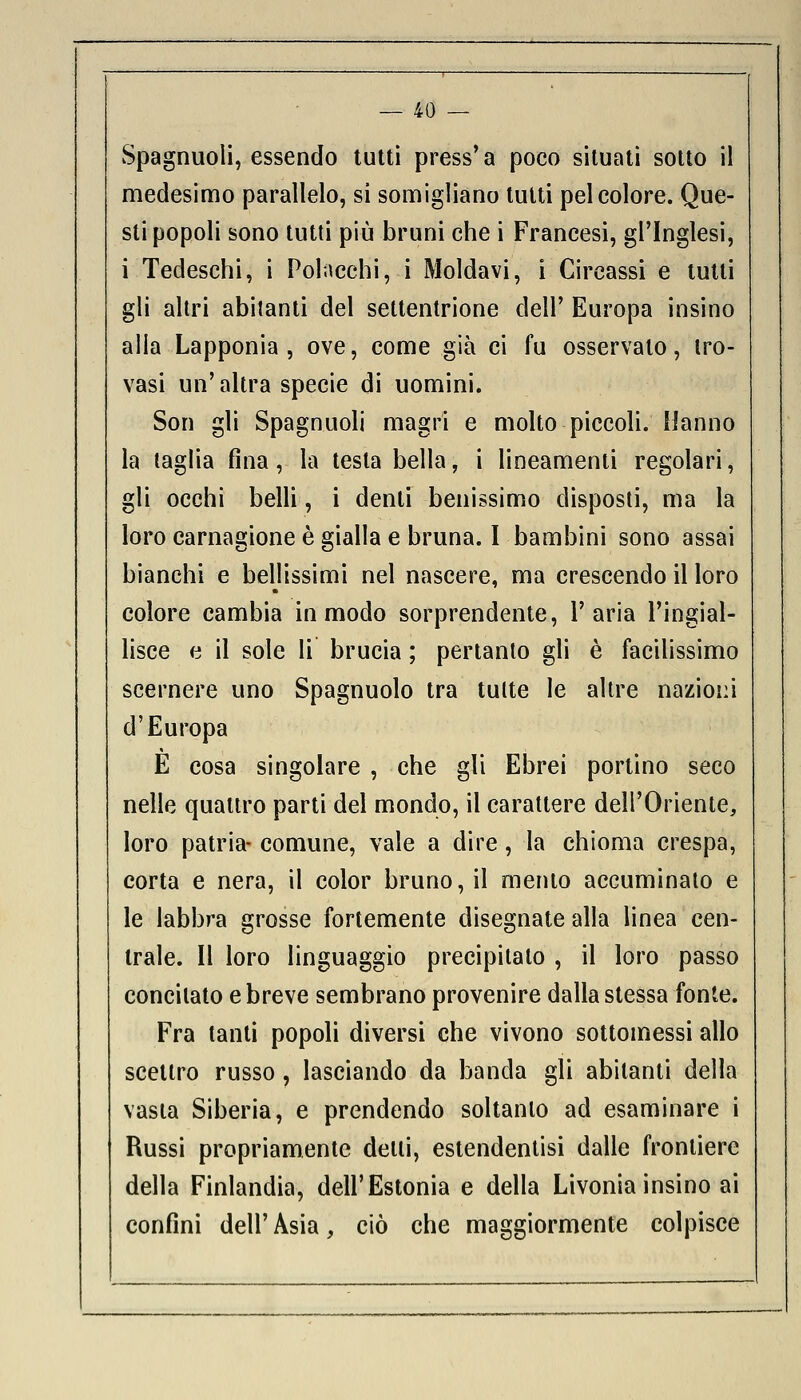 Spagnuoli, essendo tutti press'a poco situati sotto il medesimo parallelo, si somigliano tutti pel colore. Que- sti popoli sono tutti più bruni che i Francesi, gl'Inglesi, i Tedeschi, i Polacchi, i Moldavi, i Circassi e tutti gli altri abitanti del settentrione dell' Europa insino alla Lapponia , ove, come già ci fu osservalo, tro- vasi un'altra specie di uomini. Son gli Spagnuoli magri e molto piccoli. Hanno la taglia fina, la testa bella, i lineamenti regolari, gli occhi belli, i denti benissimo disposti, ma la loro carnagione è gialla e bruna. I bambini sono assai bianchi e bellissimi nel nascere, ma crescendo il loro colore cambia in modo sorprendente, l'aria l'ingial- lisce e il sole li brucia ; pertanto gli è facilissimo scernere uno Spagnuolo tra tutte le altre nazioni d'Europa E cosa singolare , che gli Ebrei portino seco nelle quattro parti del mondo, il carattere dell'Oriente, loro patria- comune, vale a dire, la chioma crespa, corta e nera, il color bruno, il mento aceuminato e le labbra grosse fortemente disegnate alla linea cen- trale. Il loro linguaggio precipitato , il loro passo concitato e breve sembrano provenire dalla stessa fonte. Fra tanti popoli diversi che vivono sottomessi allo scettro russo, lasciando da banda gli abitanti della vasta Siberia, e prendendo soltanto ad esaminare i Russi propriamente delti, estendentisi dalle frontiere della Finlandia, dell'Estonia e della Livonia insino ai confini dell' Asia, ciò che maggiormente colpisce