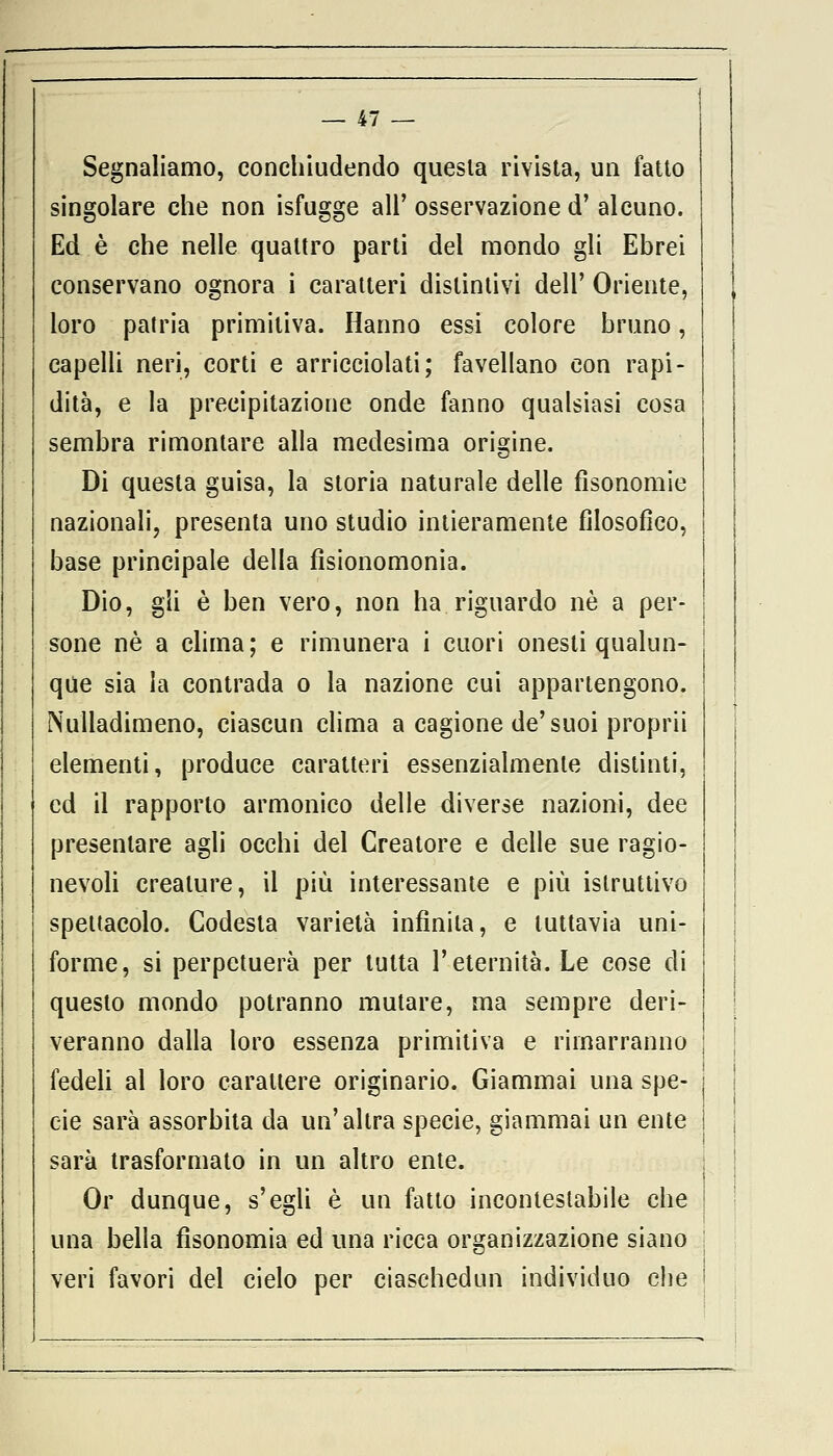 Segnaliamo, conchiudendo questa rivista, un fatto singolare che non isfugge all' osservazione d' alcuno. Ed è che nelle quattro parti del mondo gli Ebrei conservano ognora i caratteri distintivi dell' Oriente, loro patria primitiva. Hanno essi colore bruno, capelli neri, corti e arricciolati; favellano con rapi- dità, e la precipitazione onde fanno qualsiasi cosa sembra rimontare alla medesima origine. Di questa guisa, la storia naturale delle fìsonomie nazionali, presenta uno studio intieramente filosofico, base principale della fìsionomonia. Dio, gli è ben vero, non ha riguardo né a per- sone né a clima; e rimunera i cuori onesti qualun- que sia la contrada o la nazione cui appartengono. Nulladimeno, ciascun clima a cagione de'suoi proprii elementi, produce caratteri essenzialmente distinti, ed il rapporto armonico delle diverse nazioni, dee presentare agli occhi del Creatore e delle sue ragio- nevoli creature, il più interessante e più istruttivo spettacolo. Codesta varietà infinita, e tuttavia uni- forme, si perpetuerà per tutta l'eternità. Le cose di questo mondo potranno mutare, ma sempre deri- veranno dalla toro essenza primitiva e rimarranno fedeli al loro carattere originario. Giammai una spe- cie sarà assorbita da un'altra specie, giammai un ente sarà trasformato in un altro ente. Or dunque, s'egli è un fatto incontestabile che una bella fisonomia ed una ricca organizzazione siano veri favori del cielo per ciaschedun individuo che