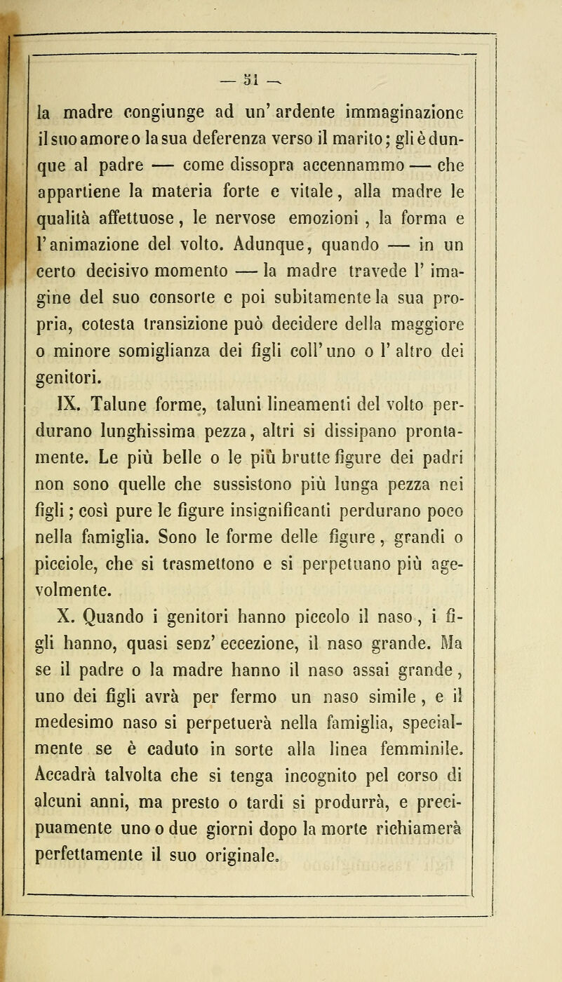 la madre congiunge ad un' ardente immaginazione il suo amore o la sua deferenza verso il marito; gli è dun- que al padre — come dissopra accennammo — che appartiene la materia forte e vitale, alla madre le qualità affettuose, le nervose emozioni , la forma e l'animazione del volto. Adunque, quando — in un certo decisivo momento — la madre travede 1' inda- gine del suo consorte e poi subitamente la sua pro- pria, cotesta transizione può decidere della maggiore o minore somiglianza dei figli coli'uno o 1' altro dei genitori. IX. Talune forme, taluni lineamenti del volto per- durano lunghissima pezza, altri si dissipano pronta- mente. Le più belle o le più brutte figure dei padri non sono quelle che sussistono più lunga pezza nei figli ; così pure le figure insignificanti perdurano poco nella famiglia. Sono le forme delle figure, grandi o picciole, che si trasmettono e si perpetuano più age- volmente. X. Quando i genitori hanno piccolo il naso, i fi- gli hanno, quasi senz' eccezione, il naso grande. Ma se il padre o la madre hanno il naso assai grande, uno dei figli avrà per fermo un naso simile, e il medesimo naso si perpetuerà nella famiglia, special- mente se è caduto in sorte alla linea femminile. Accadrà talvolta che si tenga incognito pel corso di alcuni anni, ma presto o tardi si produrrà, e preci- puamente uno o due giorni dopo la morte richiamerà perfettamente il suo originale.