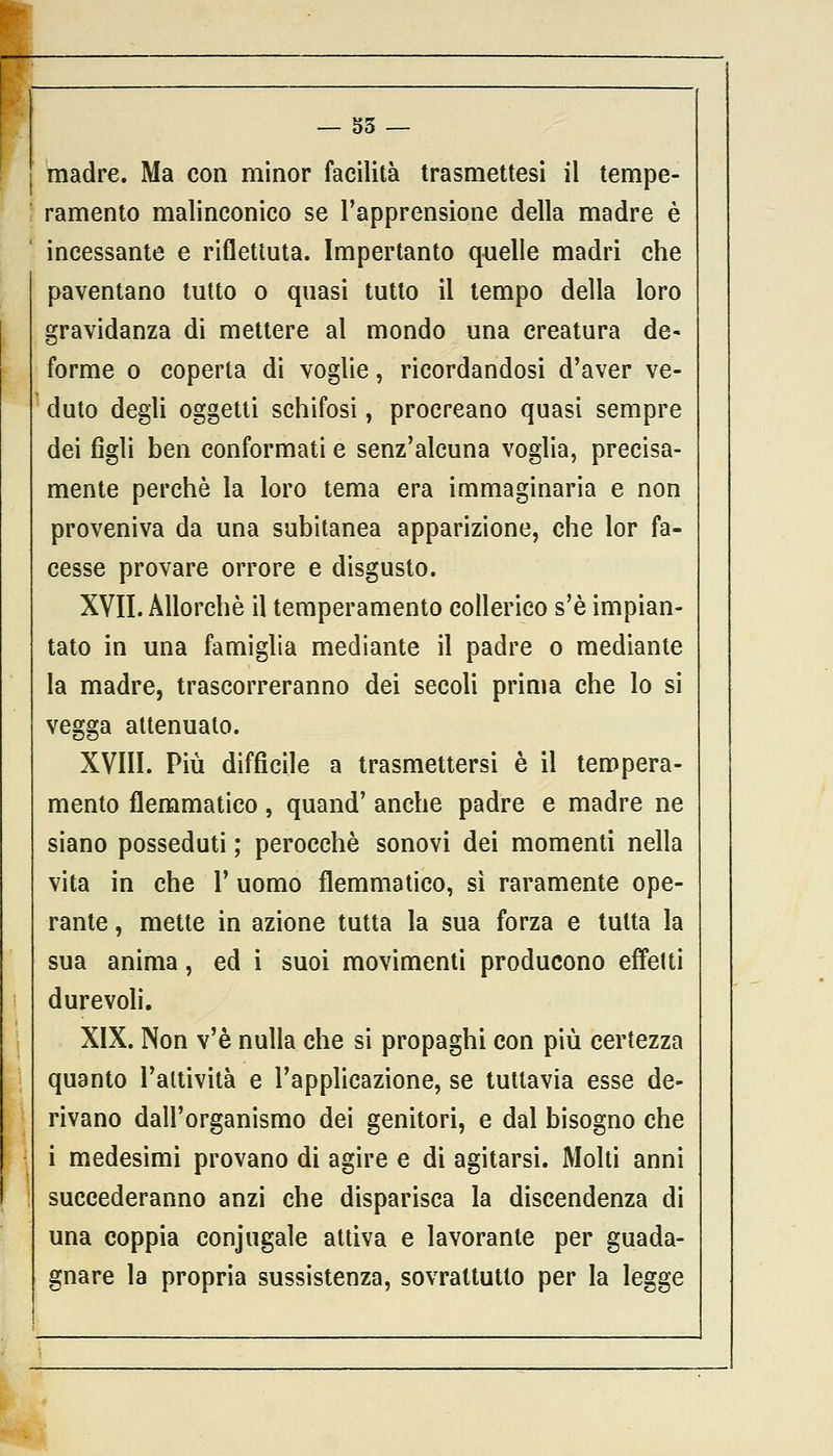 madre. Ma con minor facilità trasmettesi il tempe- ramento malinconico se l'apprensione della madre è incessante e riflettuta. Impertanto quelle madri che paventano tutto o quasi tutto il tempo della loro gravidanza di mettere al mondo una creatura de- forme o coperta di voglie, ricordandosi d'aver ve- duto degli oggetti schifosi, procreano quasi sempre dei figli ben conformati e senz'alcuna voglia, precisa- mente perchè la loro tema era immaginaria e non proveniva da una subitanea apparizione, che lor fa- cesse provare orrore e disgusto. XVII. Allorché il temperamento collerico s'è impian- tato in una famiglia mediante il padre o mediante la madre, trascorreranno dei secoli prima che lo si vegga attenuato. XVIII. Più difficile a trasmettersi è il tempera- mento flemmatico, quand' anche padre e madre ne siano posseduti ; perocché sonovi dei momenti nella vita in che V uomo flemmatico, sì raramente ope- rante , mette in azione tutta la sua forza e tutta la sua anima, ed i suoi movimenti producono effetti durevoli. XIX. Non v'è nulla che si propaghi con più certezza quanto l'attività e l'applicazione, se tuttavia esse de- rivano dall'organismo dei genitori, e dal bisogno che i medesimi provano di agire e di agitarsi. Molti anni succederanno anzi che disparisca la discendenza di una coppia conjugale attiva e lavorante per guada- gnare la propria sussistenza, sovrattutto per la legge