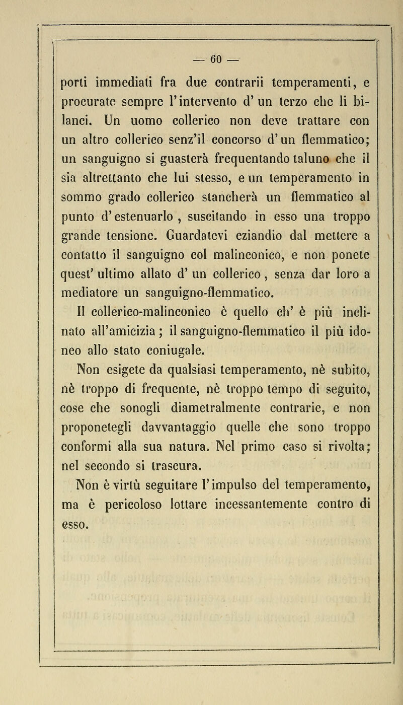 porli immediali fra due contrarli temperamenti, e procurate sempre l'intervento d'un terzo che li bi- lanci. Un uomo collerico non deve trattare con un altro collerico senz'il concorso d'un flemmatico; un sanguigno si guasterà frequentando taluno che il sia altrettanto che lui stesso, e un temperamento in sommo grado collerico stancherà un flemmatico al punto d'estenuarlo, suscitando in esso una troppo grande tensione. Guardatevi eziandio dal mettere a contatto il sanguigno col malinconico, e non ponete quest' ultimo allato d' un collerico, senza dar loro a mediatore un sanguigno-flemmatico. II collerico-malinconico è quello eh' è più incli- nato all'amicizia ; il sanguigno-flemmatico il più ido- neo allo stato coniugale. Non esigete da qualsiasi temperamento, né subito, né troppo di frequente, né troppo tempo di seguito, cose che sonogli diametralmente contrarie, e non proponetegli davvantaggio quelle che sono troppo conformi alla sua natura. Nel primo caso si rivolta; nel secondo si trascura. Non è virtù seguitare l'impulso del temperamento, ma è pericoloso lottare incessantemente contro di esso.