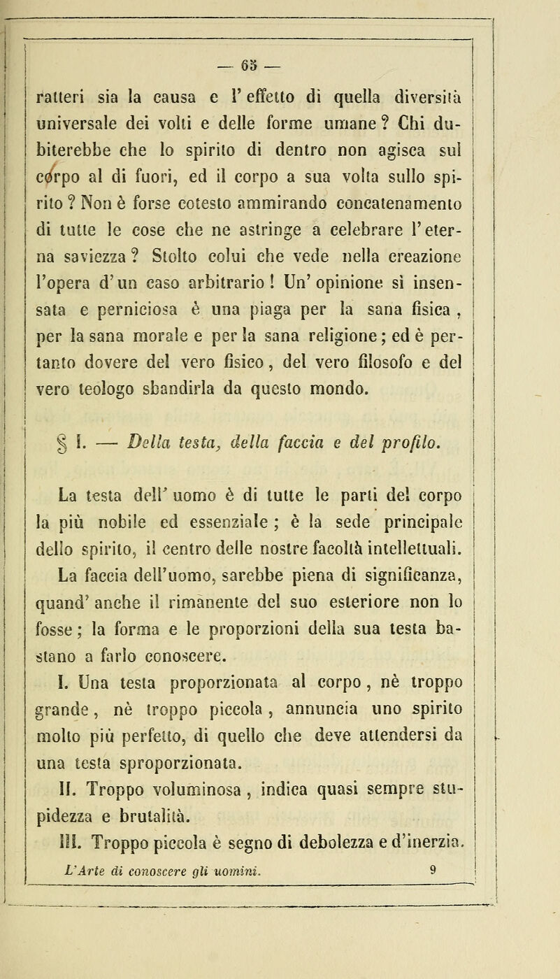 raUeri sia la causa e l'effetto dì quella diversità universale dei volti e delle forme umane ? Chi du- biterebbe che lo spirilo di dentro non agisca sul còrpo al di fuori, ed il corpo a sua volta sullo spi- rito ? Non è forse cotesto ammirando concatenamento di tutte le cose che ne astringe a celebrare l'eter- na saviezza ? Stolto colui che vede nella creazione l'opera d'un caso arbitrario! Un'opinione sì insen- sata e perniciosa è una piaga per la sana fìsica , per la sana morale e per la sana religione; ed è per- tanto dovere del vero fisico, del vero filosofo e del vero teologo sbandirla da questo mondo. § I. — Della testa, della faccia e del profilo. La testa deli' uomo è di tutte le parli del corpo la più nobile ed essenziale ; è la sede principale dello spirito, il centro delle nostre facoltà intellettuali. La faccia dell'uomo, sarebbe piena di significanza, quand' anche il rimanente del suo esteriore non lo fosse ; la forma e le proporzioni della sua testa ba- stano a farlo conoscere. I. Una testa proporzionata al corpo , né troppo grande, né troppo piccola , annuncia uno spirito molto più perfetto, di quello che deve attendersi da una testa sproporzionata. II. Troppo voluminosa , indica quasi sempre stu- pidezza e brutalità. III. Troppo piccola è segno di debolezza e d'inerzia. L'Arte di conoscere gli uomini. 9