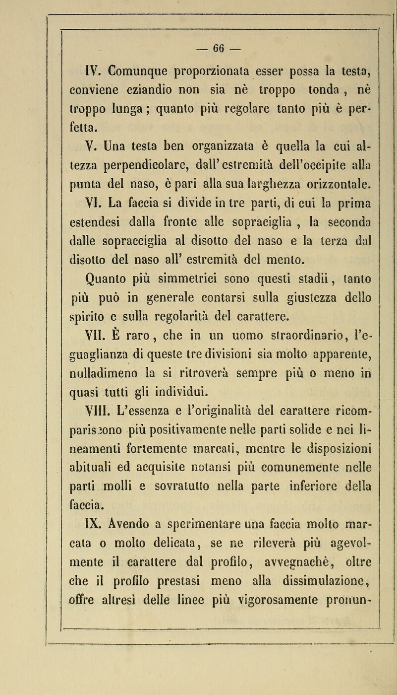 IV. Comunque proporzionala esser possa la testa, conviene eziandio non sia né troppo tonda , né troppo lunga ; quanto più regolare tanto più è per- fetta. V. Una testa ben organizzata è quella la cui al- tezza perpendicolare, dall'estremità dell'occipite alla punta del naso, è pari alla sua larghezza orizzontale. VI. La faccia si divide in tre parti, di cui la prima estendesi dalia fronte alle sopraciglia , la seconda dalle sopracciglia al disotto del naso e la terza dal disotto del naso all' estremità del mento. Quanto più simmetrici sono questi stadii, tanto più può in generale contarsi sulla giustezza dello spirito e sulla regolarità del carattere. VII. È raro, che in un uomo straordinario, l'e- guaglianza di queste tre divisioni sia molto apparente, nulladimeno la si ritroverà sempre più o meno in quasi tutti gli individui. Vili. L'essenza e l'originalità del carattere ricom- pariscono più positivamente nelle parli solide e nei li- neamenti fortemente marcali, mentre le disposizioni abituali ed acquisite notansi più comunemente nelle parli molli e sovratutto nella parte inferiore della faccia. IX. Avendo a sperimentare una faccia molto mar- cata o mollo delicata, se ne rileverà più agevol- mente il carattere dal profilo, avvegnaché, oltre che il profilo prestasi meno alla dissimulazione, offre altresì delle linee più vigorosamente pronun-