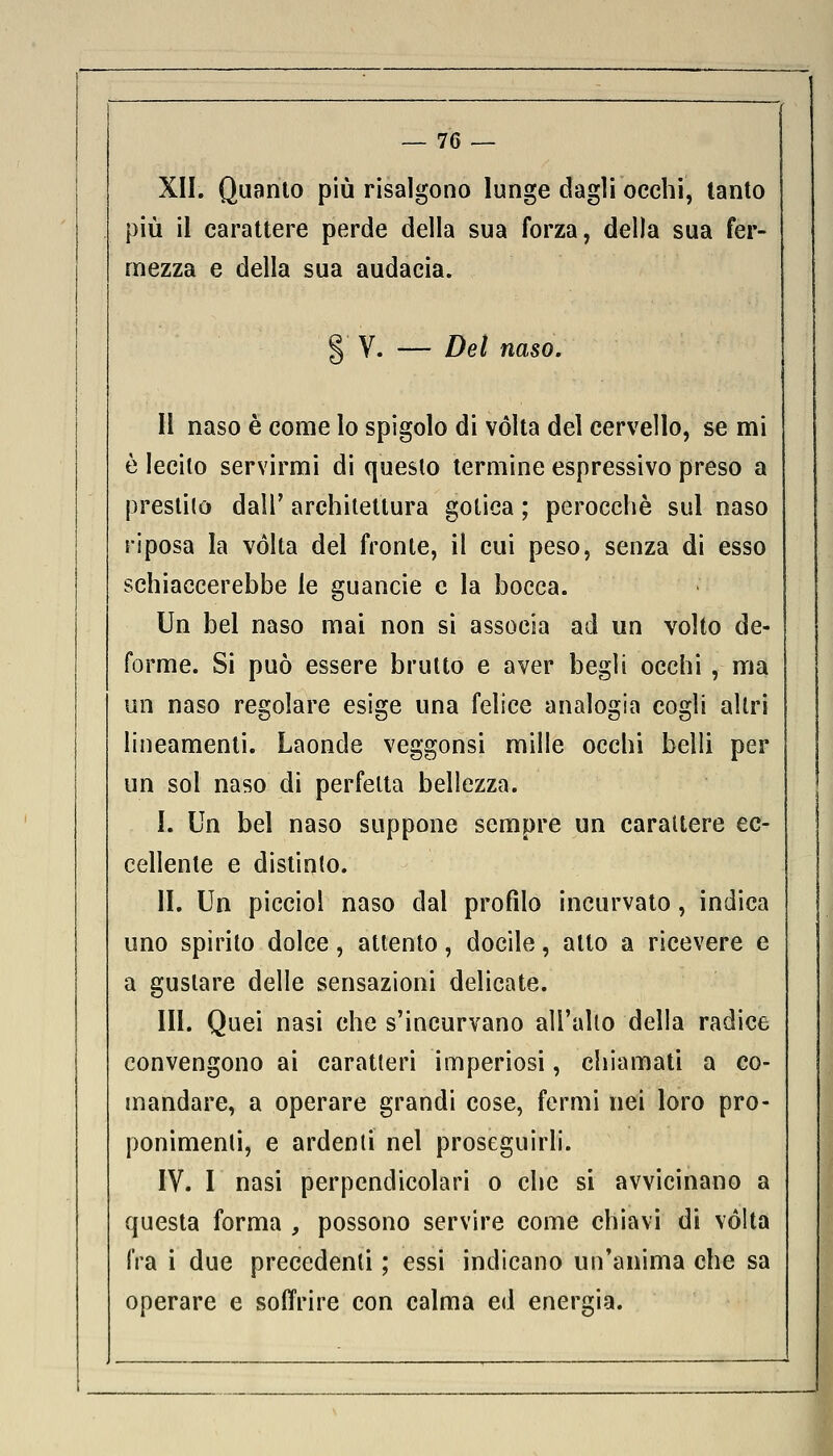 XII. Quanto più risalgono lunge dagli occhi, tanto più il carattere perde della sua forza, della sua fer- mezza e della sua audacia. § V. — Del naso. Il naso è come lo spigolo di vòlta del cervello, se mi è lecito servirmi di questo termine espressivo preso a prestilo dall' architettura gotica ; perocché sul naso riposa la volta del fronte, il cui peso, senza di esso schiaccerebbe le guancie e la bocca. Un bel naso mai non si associa ad un volto de- forme. Si può essere brutto e aver begli occhi , ma un naso regolare esige una felice analogia cogli altri lineamenti. Laonde veggonsi mille occhi belli per un sol naso di perfetta bellezza. I. Un bel naso suppone sempre un carattere ec- cellente e distinto. II. Un picciol naso dal profilo incurvato, indica uno spirito dolce, attento, docile, alto a ricevere e a gustare delle sensazioni delicate. III. Quei nasi che s'incurvano all'alto della radice convengono ai caratteri imperiosi, chiamati a co- mandare, a operare grandi cose, fermi nei loro pro- ponimenti, e ardenti nel proseguirli. IV. I nasi perpendicolari o che si avvicinano a questa forma , possono servire come chiavi di volta fra i due precedenti ; essi indicano un'anima che sa operare e soffrire con calma ed energia.