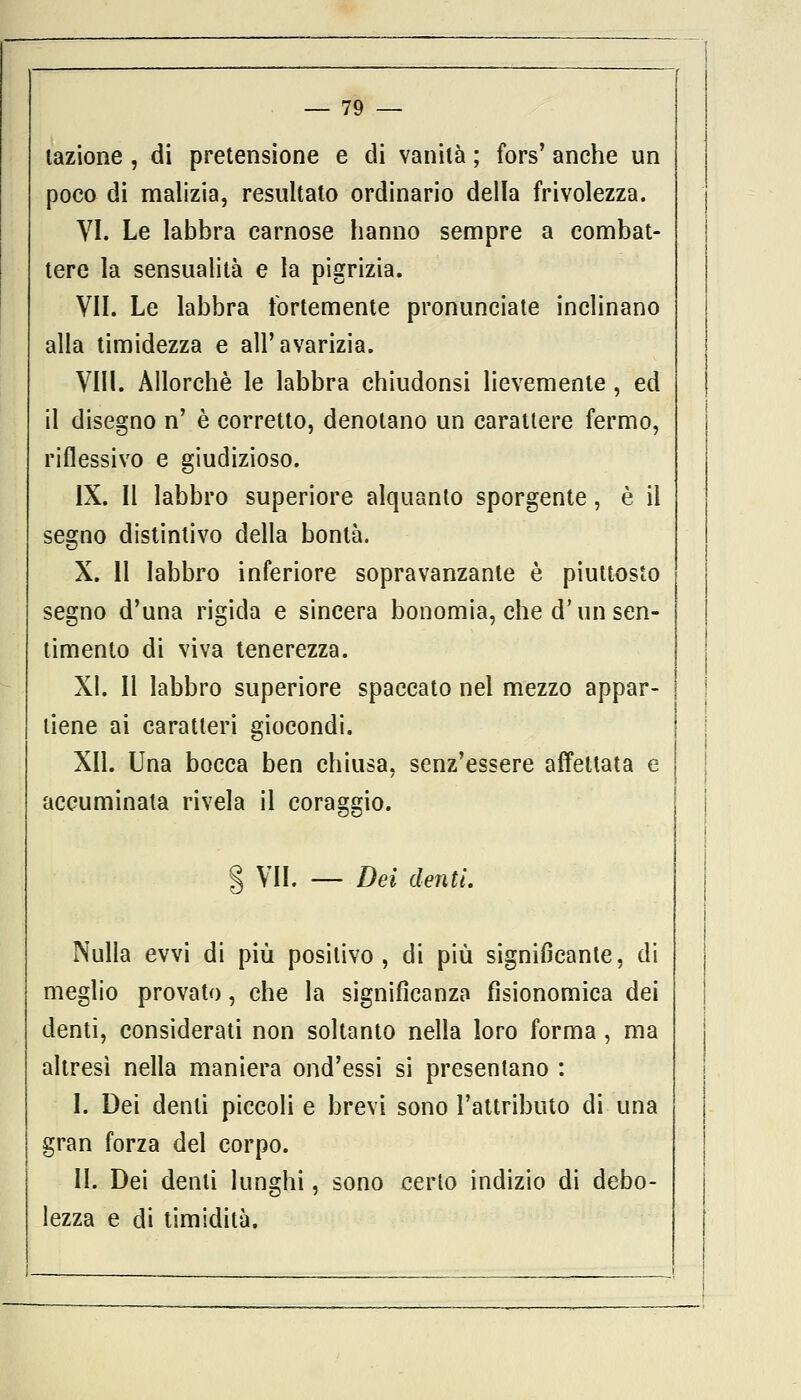 lazione , di pretensione e di vanità ; fors' anche un poco di malizia, resultato ordinario della frivolezza. VI. Le labbra carnose hanno sempre a combat- tere la sensualità e la pigrizia. VII. Le labbra fortemente pronunciate inclinano alla timidezza e all'avarizia. Vili. Allorché le labbra chiudonsi lievemente , ed il disegno n' è corretto, denotano un carattere fermo, riflessivo e giudizioso. IX. Il labbro superiore alquanto sporgente, è il segno distintivo della bontà. X. Il labbro inferiore sopravanzante è piuttosto segno d'una rigida e sincera bonomia, che d'un sen- timento di viva tenerezza. XI. Il labbro superiore spaccato nel mezzo appar- tiene ai caratteri giocondi. XII. Una bocca ben chiusa, senz'essere affettata e accuminata rivela il coraggio. § VII. — Dei denti. Nulla evvi di più positivo, di più significante, di meglio provato, che la significanza fisionomica dei denti, considerati non soltanto nella loro forma, ma altresì nella maniera ond'essi si presentano : I. Dei denti piccoli e brevi sono l'attributo di una gran forza del corpo. II. Dei denti lunghi, sono certo indizio di debo- lezza e di timidità.