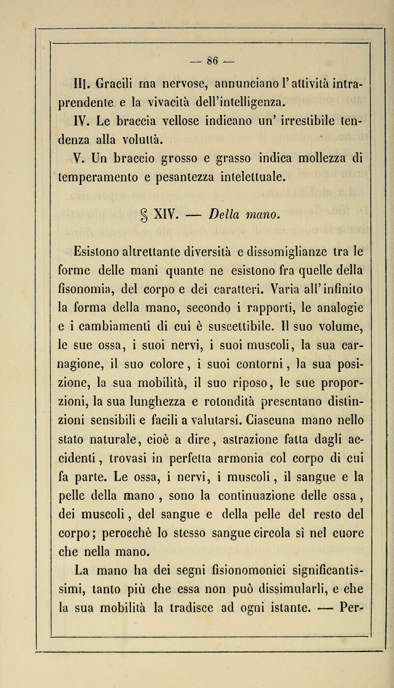 — se- lli. Gracili ma nervose, annunciano V attività intra- prendente e la vivacità dell'intelligenza. IV. Le braccia vellose indicano un' irrestibile ten- denza alla voluttà. V. Un braccio grosso e grasso indica mollezza di temperamento e pesantezza intelettuale. § XIV. — Della mano* Esistono altrettante diversità e dissomiglianze tra le forme delle mani quante ne esistono fra quelle della fisonomia, del corpo e dei caratteri. Varia all'infinito la forma della mano, secondo i rapporti, le analogie e i cambiamenti di cui è suscettibile. Il suo volume, le sue ossa, i suoi nervi, i suoi muscoli, la sua car- nagione, il suo colore, i suoi contorni, la sua posi- zione, la sua mobilità, il suo riposo, le sue propor- zioni, la sua lunghezza e rotondità presentano distin- zioni sensibili e facili a valutarsi. Ciascuna mano nello stato naturale, cioè a dire, astrazione fatta dagli ac- cidenti , trovasi in perfetta armonia col corpo di cui fa parte. Le ossa, i nervi, i muscoli, il sangue e la pelle della mano , sono la continuazione delle ossa, dei muscoli, del sangue e della pelle del resto del corpo; perocché lo stesso sangue circola sì nel cuore che nella mano. La mano ha dei segni fìsionomonici significantis- simi, tanto più che essa non può dissimularli, e che la sua mobilità la tradisce ad ogni istante. — Per-