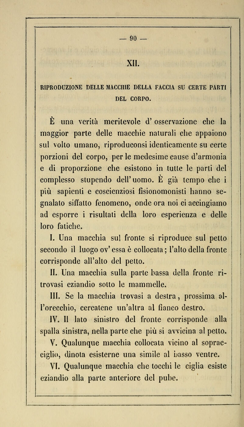 XII. RIPRODUZIONE DELLE MACCHIE DELLA FACCIA SU CERTE PARTI DEL CORPO. È una verità meritevole d' osservazione che la maggior parte delle macchie naturali che appaiono sul volto umano, riproduconsi identicamente su certe porzioni del corpo, per le medesime cause d'armonia e di proporzione che esistono in tutte le parti del complesso stupendo dell'uomo. È già tempo che i più sapienti e coscienziosi fisionomonisti hanno se- gnalato siffatto fenomeno, onde ora noi ci accingiamo ad esporre i risultati della loro esperienza e delle loro fatiche. I. Una macchia sul fronte si riproduce sul petto secondo il luogo ov'essa è collocata; l'alto della fronte corrisponde all'alto del petto. II. Una macchia sulla parte bassa della fronte ri- trovasi eziandio sotto le mammelle. III. Se la macchia trovasi a destra, prossima al- l'orecchio, cercatene un'altra al fianco destro. IV. Il lato sinistro del fronte corrisponde alla spalla sinistra, nella parte che più si avvicina al petto. V. Qualunque macchia collocata vicino al soprac- ciglio, dinota esisterne una simile al Lasso ventre. VI. Qualunque macchia che tocchi le ciglia esiste eziandio alla parte anteriore del pube.