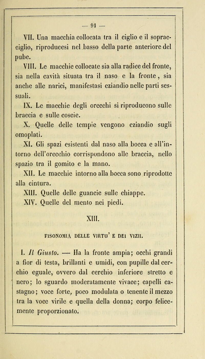 VII. Una macchia collocata tra il ciglio e il soprac- ciglio, riproducesi nel basso della parte anteriore del pube. Vili. Le macchie collocate sia alla radice del fronte, sia nella cavità situata tra il naso e la fronte , sia anche alle narici, manifestasi eziandio nelle parti ses- suali. IX. Le macchie degli orecchi si riproducono sulle braccia e sulle coscie. X. Quelle delle tempie vengono eziandio sugli omoplati. XI. Gli spazi esistenti dal naso alla bocca e all'in- torno dell'orecchio corrispondono alle braccia, nello spazio tra il gomito e la mano. XII. Le macchie intorno alla bocca sono riprodotte alla cintura. XIII. Quelle delle guancie sulle chiappe. XIV. Quelle del mento nei piedi. XIII. F1SONOMIA DELLE VIRTÙ' E DEI V1ZII. I. // Giusto. — Ha la fronte ampia; occhi grandi a fior di testa, brillanti e umidi, con pupille dal cer- chio eguale, ovvero dal cerchio inferiore stretto e nero; lo sguardo moderatamente vivace; capelli ca- stagno; voce forte, poco modulata o tenente il mezzo tra la voce virile e quella della donna; corpo felice- mente proporzionato.