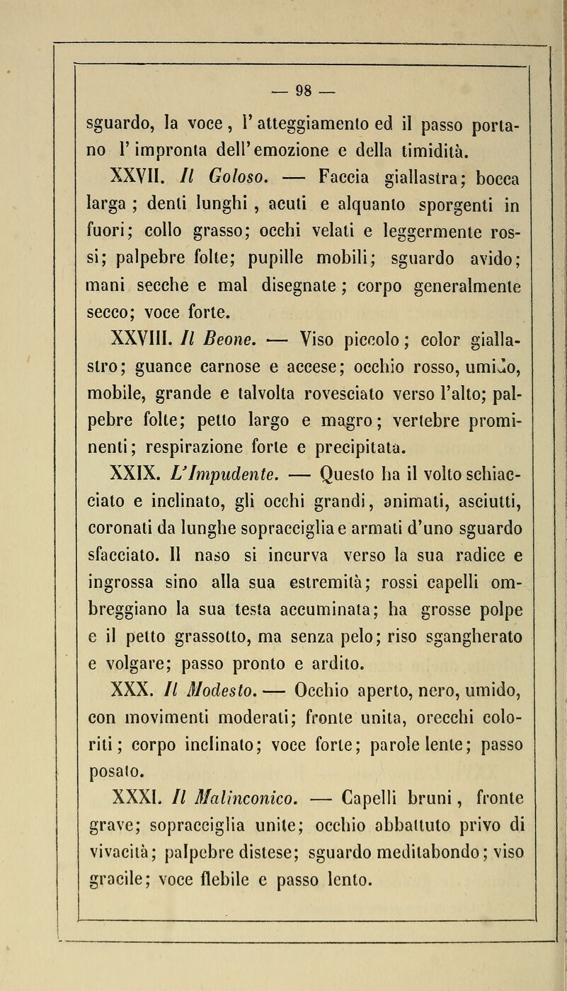 — 98 — sguardo, la voce, 1' atteggiamenlo ed il passo porta- no l'impronta dell'emozione e della timidità. XXVII. // Goloso. — Faccia giallastra; bocca larga ; denti lunghi , acuti e alquanto sporgenti in fuori; collo grasso; occhi velati e leggermente ros- si; palpebre folte; pupille mobili; sguardo avido; mani secche e mal disegnate ; corpo generalmente secco; voce forte. XXVIII. // Beone. — Viso piccolo ; color gialla- stro; guance carnose e accese; occhio rosso, umiJo, mobile, grande e talvolta rovesciato verso l'alto; pal- pebre folte; petto largo e magro; vertebre promi- nenti; respirazione forte e precipitata. XXIX. L'Impudente. — Questo ha il volto schiac- ciato e inclinato, gli occhi grandi, animati, asciutti, coronati da lunghe sopracciglia e armati d'uno sguardo sfacciato. Il naso si incurva verso la sua radice e ingrossa sino alla sua estremità; rossi capelli om- breggiano la sua testa accuminata; ha grosse polpe e il petto grassotto, ma senza pelo; riso sgangherato e volgare; passo pronto e ardito. XXX. // Modesto. — Occhio aperto, nero, umido, con movimenti moderati; fronte unita, orecchi colo- riti; corpo inclinato; voce forte; parole lente; passo posato. XXXI. // Malinconico. — Capelli bruni, fronte grave; sopracciglia unite; occhio abbattuto privo di vivacità; palpebre distese; sguardo meditabondo; viso gracile; voce flebile e passo lento.