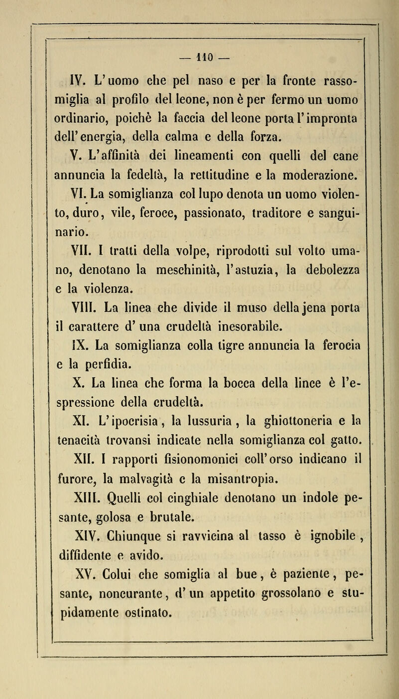 IV. L'uomo che pel naso e per la fronte rasso- miglia al profilo del leone, non è per fermo un uomo ordinario, poiché la faccia del leone porta F impronta dell'energia, della calma e della forza. V. L'affinità dei lineamenti con quelli del cane annuncia la fedeltà, la rettitudine e la moderazione. VI. La somiglianza col lupo denota un uomo violen- to, duro, vile, feroce, passionato, traditore e sangui- nario. VII. I tratti della volpe, riprodotti sul volto uma- no, denotano la meschinità, l'astuzia, la debolezza e la violenza. Vili. La linea che divide il muso della Jena porta il carattere d' una crudeltà inesorabile. IX. La somiglianza colla tigre annuncia la ferocia e la perfidia. X. La linea che forma la bocca della lince è l'e- spressione della crudeltà. XI. L'ipocrisia, la lussuria, la ghiottoneria e la tenacità trovansi indicate nella somiglianza col gatto. XII. I rapporti fisionomonici coli'orso indicano il furore, la malvagità e la misantropia. XIII. Quelli col cinghiale denotano un indole pe- sante, golosa e brutale. XIV. Chiunque si ravvicina al tasso è ignobile , diffidente e avido. XV. Colui che somiglia al bue, è paziente, pe- sante, noncurante, d' un appetito grossolano e stu- pidamente ostinato.