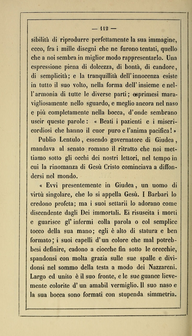 sibilità di riprodurre perfettamente la sua immagine, ecco, fra i mille disegni che ne furono tentati, quello che a noi sembra in miglior modo rappresentarlo. Una espressione piena di dolcezza, di bontà, di candore, di semplicità; e la tranquillità dell'innocenza esiste in tutto il suo volto, nella forma dell' insieme e nel- l'armonia di tutte le diverse parti; eeprimesi mara- vigliosamente nello sguardo, e meglio ancora nel naso e più completamente nella bocca, d'onde sembrano uscir queste parole : « Beati i pazienti e i miseri- cordiosi che hanno il cuor puro e l'anima pacifica! » Publio Lentulo, essendo governatore di Giudea , mandava al senato romano il ritratto che noi met- tiamo sotto gli occhi dei nostri lettori, nel tempo in cui la rinomanza di Gesù Cristo cominciava a diffon- dersi nel mondo. « Evvi presentemente in Giudea, un uomo di virtù singolare, che lo si appella Gesù. I Barbari lo credono profeta; ma i suoi setlarii lo adorano come discendente dagli Dei immortali. Ei risuscita i morti e guarisce gì' infermi colla parola o col semplice tocco della sua mano; egli è alto di statura e ben formato; i suoi capelli d'un colore che mal potreb- besi definire, cadono a ciocche fin sotto le orecchie, spandonsi con molta grazia sulle sue spalle e divi- donsi nel sommo della testa a modo dei Nazzareni. Largo ed unito è il suo fronte, e le sue guance lieve- mente colorite d' un amabil vermiglio. Il suo naso e la sua bocca sono formati con stupenda simmetria.