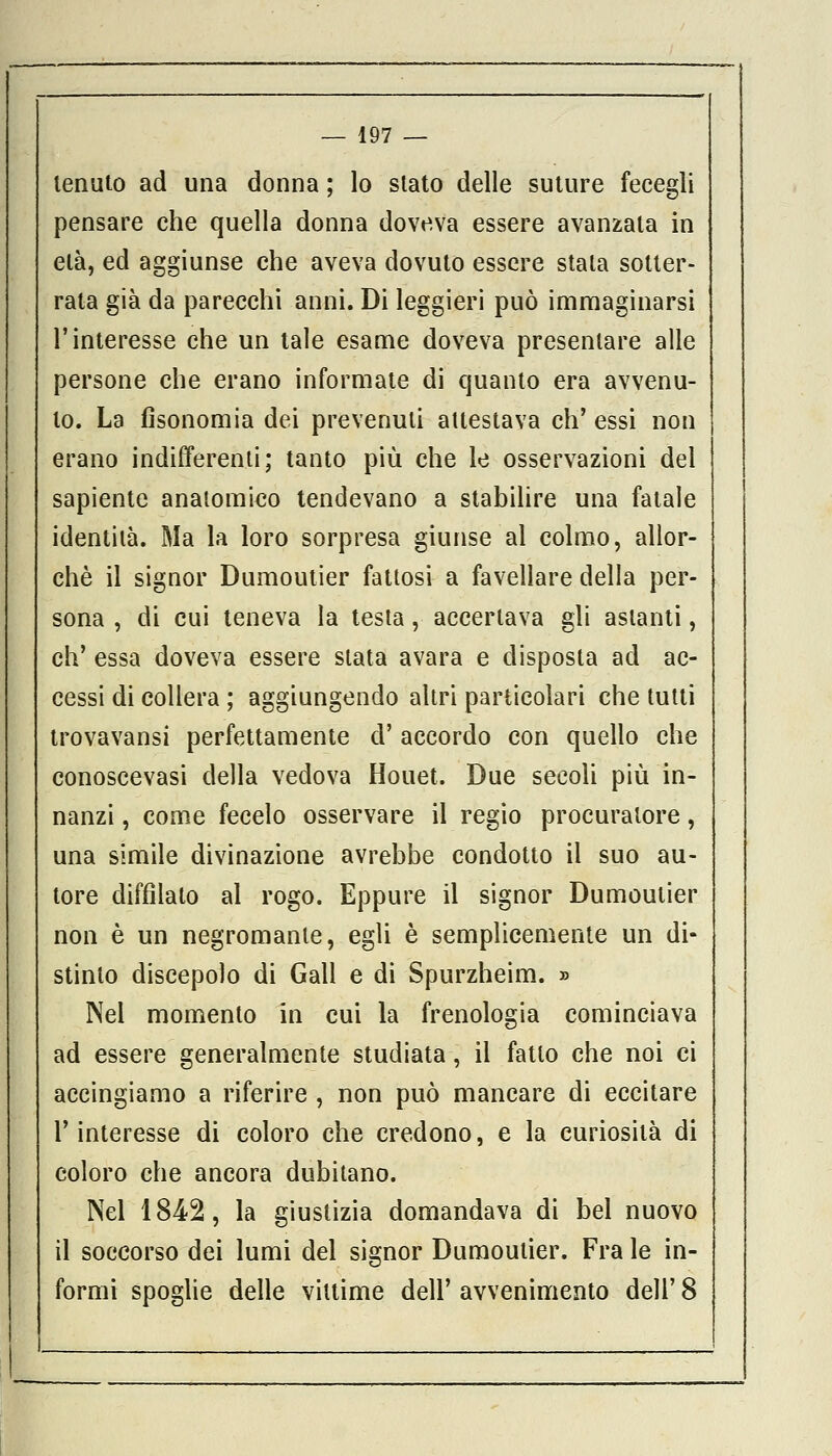 tenuto ad una donna ; lo stato delle suture fecegli pensare che quella donna doveva essere avanzala in età, ed aggiunse che aveva dovuto essere stata sotter- rata già da parecchi anni. Di leggieri può immaginarsi l'interesse che un tale esame doveva presentare alle persone che erano informate di quanto era avvenu- to. La fisonomia dei prevenuti attestava eh' essi non erano indifferenti; tanto più che le osservazioni del sapiente anatomico tendevano a stabilire una fatale identità. Ma la loro sorpresa giunse al colmo, allor- ché il signor Dumoutier fattosi a favellare della per- sona , di cui teneva la testa, accertava gli astanti, eh' essa doveva essere stata avara e disposta ad ac- cessi di collera ; aggiungendo altri particolari che tutti trovavansi perfettamente d' accordo con quello che conoscevasi della vedova Houet. Due secoli più in- nanzi , come fecelo osservare il regio procuratore, una simile divinazione avrebbe condotto il suo au- tore diffìlato al rogo. Eppure il signor Dumoutier non è un negromante, egli è semplicemente un di- stinto discepolo di Gali e di Spurzheim. » Nei momento in cui la frenologia cominciava ad essere generalmente studiata, il fatto che noi ci accingiamo a riferire , non può mancare di eccitare l'interesse di coloro che credono, e la curiosità di coloro che ancora dubitano. Nel 1842, la giustizia domandava di bel nuovo il soccorso dei lumi del signor Dumoutier. Fra le in- formi spoglie delle vittime dell' avvenimento dell' 8