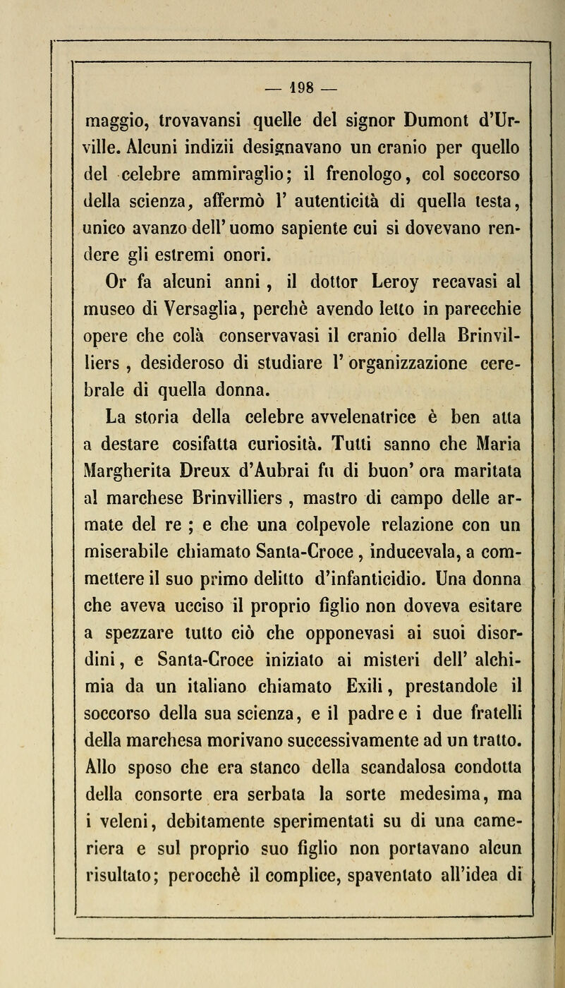 maggio, trovavansi quelle del signor Dumont d'Ur- ville. Alcuni indizii designavano un cranio per quello del celebre ammiraglio; il frenologo, col soccorso della scienza, affermò Y autenticità di quella testa, unico avanzo dell' uomo sapiente cui si dovevano ren- dere gli estremi onori. Or fa alcuni anni, il dottor Leroy recavasi al museo di Versaglia, perchè avendo letto in parecchie opere che colà conservavasi il cranio della Brinvil- liers, desideroso di studiare V organizzazione cere- brale di quella donna. La storia della celebre avvelenatrice è ben alla a destare cosifatta curiosità. Tutti sanno che Maria Margherita Dreux d'Aubrai fu di buon' ora maritata al marchese Brinvilliers , mastro di campo delle ar- mate del re ; e che una colpevole relazione con un miserabile chiamato Sanla-Croce, inducevala, a com- mettere il suo primo delitto d'infanticidio. Una donna che aveva ucciso il proprio figlio non doveva esitare a spezzare tutto ciò che opponevasi ai suoi disor- dini , e Santa-Croce iniziato ai misteri dell' alchi- mia da un italiano chiamato Exili, prestandole il soccorso della sua scienza, e il padre e i due fratelli della marchesa morivano successivamente ad un tratto. Allo sposo che era stanco della scandalosa condotta della consorte era serbata la sorte medesima, ma i veleni, debitamente sperimentati su di una came- riera e sul proprio suo figlio non portavano alcun risultato; perocché il complice, spaventato all'idea di