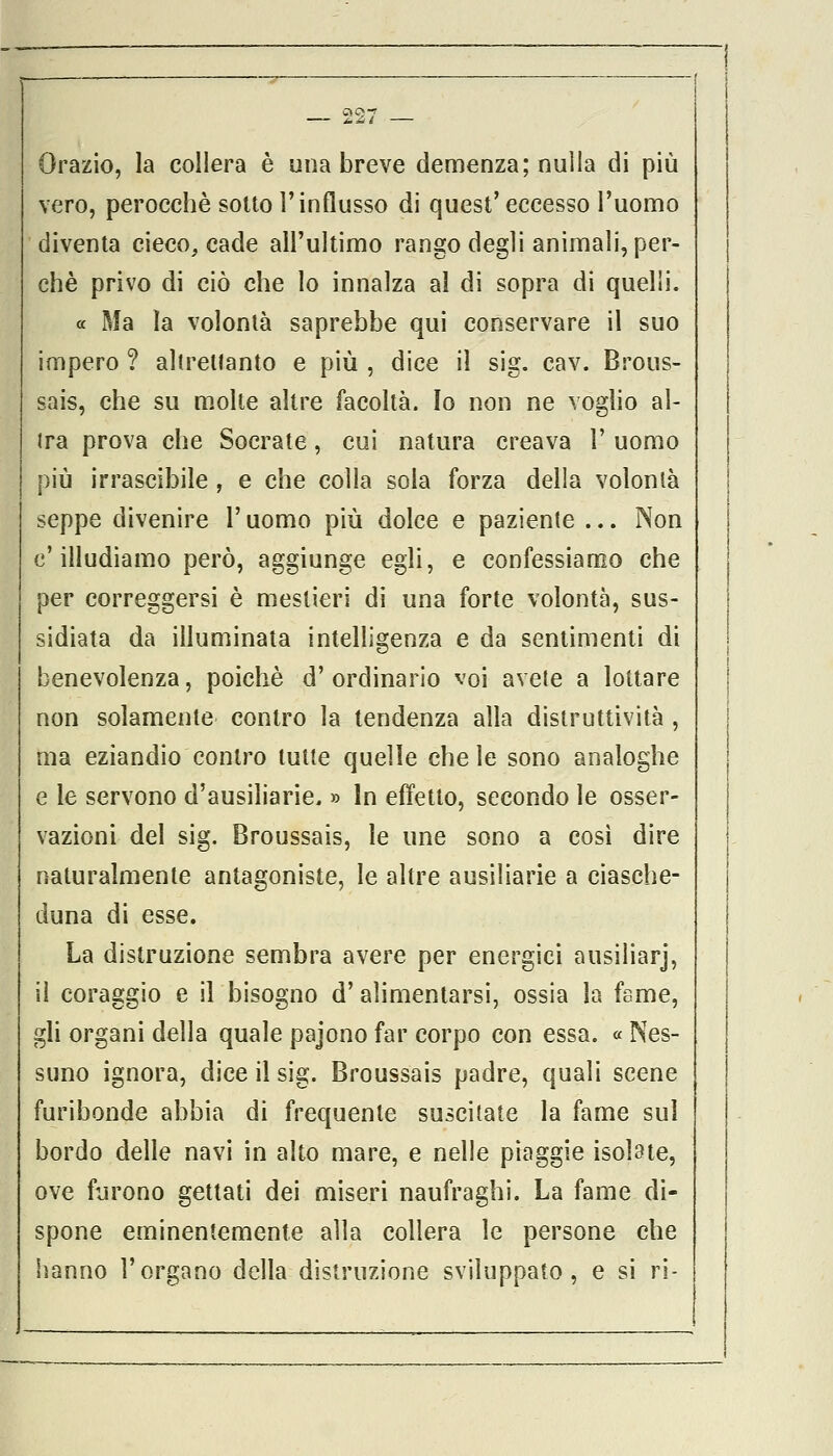 Orazio, la collera è una breve demenza; nulla di più vero, perocché sotto l'influsso di quest'eccesso l'uomo diventa cieco, cade all'ultimo rango degli animali, per- chè privo di ciò che lo innalza al di sopra di quelli. « Ma la volontà saprebbe qui conservare il suo impero ? altretlanto e più , dice il sig. cav. Brous- sais, che su molte altre facoltà. Io non ne voglio al- ira prova che Socrate, cui natura creava l- uomo più irrascibile , e che colla sola forza della volontà seppe divenire l'uomo più dolce e paziente ... Non c'illudiamo però, aggiunge egli, e confessiamo che per correggersi è mestieri di una forte volontà, sus- sidiata da illuminata intelligenza e da sentimenti di benevolenza, poiché d'ordinario voi avete a lottare non solamente contro la tendenza alla distruttività , ma eziandio contro tutte quelle chele sono analoghe e le servono d'ausiliarie. » In effetto, secondo le osser- vazioni del sig. Broussais, le une sono a così dire naturalmente antagoniste, le altre ausiliarie a ciasche- duna di esse. La distruzione sembra avere per energici ausiliarj, il coraggio e il bisogno d' alimentarsi, ossia la fame, gli organi della quale pajono far corpo con essa. « Nes- suno ignora, dice il sig. Broussais padre, quali scene furibonde abbia di frequente suscitate la fame sul bordo delle navi in alto mare, e nelle piaggie isolate, ove furono gettati dei miseri naufraghi. La fame di- spone eminentemente alla collera le persone che hanno l'organo della distruzione sviluppato, e si ri-