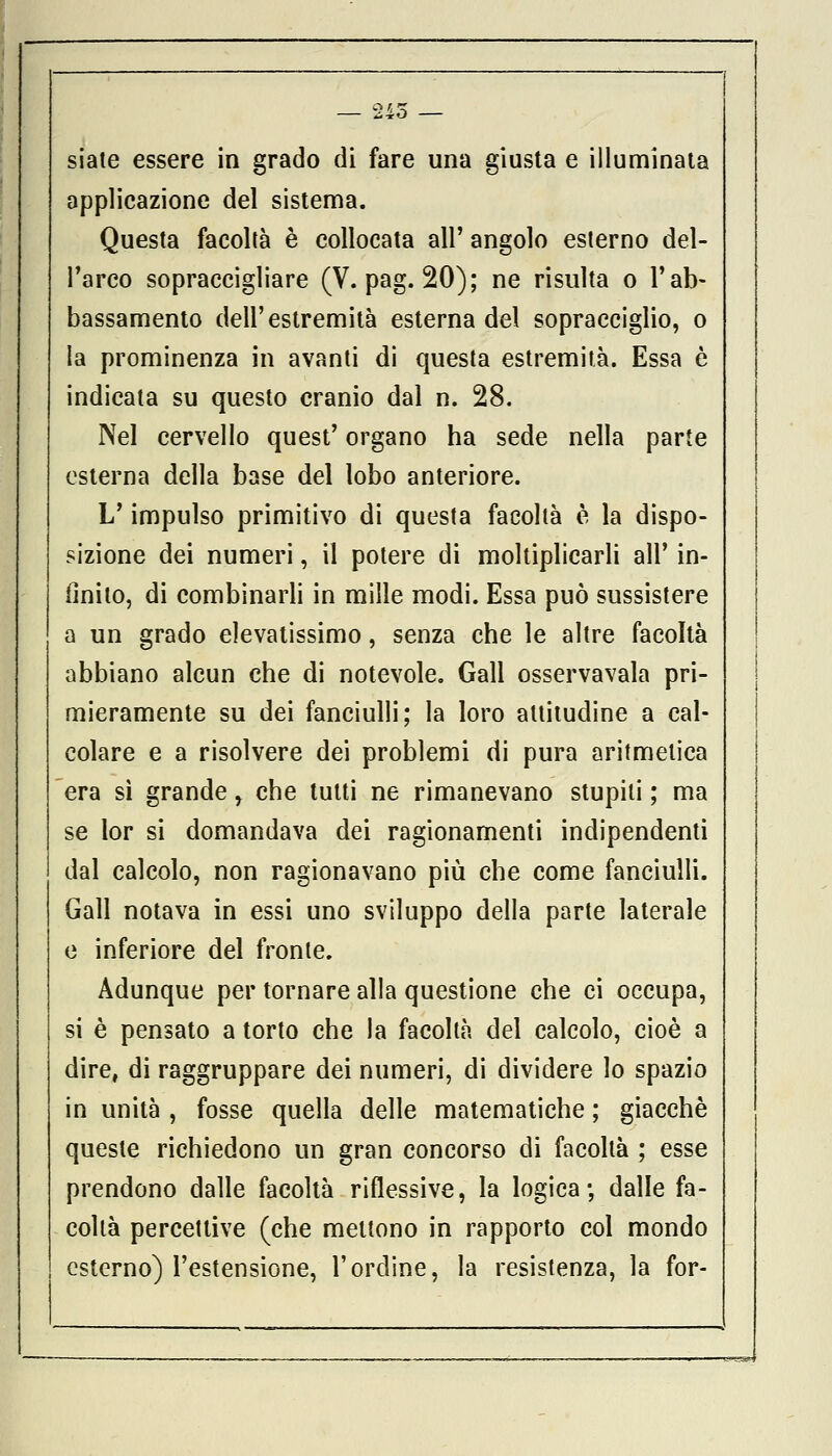 siate essere in grado di fare una giusta e illuminata applicazione del sistema. Questa facoltà è collocata all' angolo esterno del- l'arco sopraccigliare (V. pag. 20); ne risulta o l'ab- bassamento dell'estremità esterna del sopracciglio, o la prominenza in avanti di questa estremità. Essa è indicata su questo cranio dal n. 28. Nel cervello quest' organo ha sede nella parte esterna della base del lobo anteriore. L'impulso primitivo di questa facoltà è la dispo- sizione dei numeri, il potere di moltiplicarli all' in- finito, di combinarli in mille modi. Essa può sussistere a un grado elevatissimo, senza che le altre facoltà abbiano alcun che di notevole. Gali osservavala pri- mieramente su dei fanciulli; la loro altitudine a cal- colare e a risolvere dei problemi di pura aritmetica era sì grande r che tutti ne rimanevano stupiti ; ma se lor si domandava dei ragionamenti indipendenti dal calcolo, non ragionavano più che come fanciulli. Gali notava in essi uno sviluppo della parte laterale e inferiore del fronte. Adunque per tornare alla questione che ci occupa, si è pensato a torto che la facoltà del calcolo, cioè a dire, di raggruppare dei numeri, di dividere lo spazio in unità , fosse quella delle matematiche ; giacché queste richiedono un gran concorso di facoltà ; esse prendono dalle facoltà riflessive, la logica; dalle fa- coltà percettive (che mettono in rapporto col mondo esterno) l'estensione, l'ordine, la resistenza, la for-