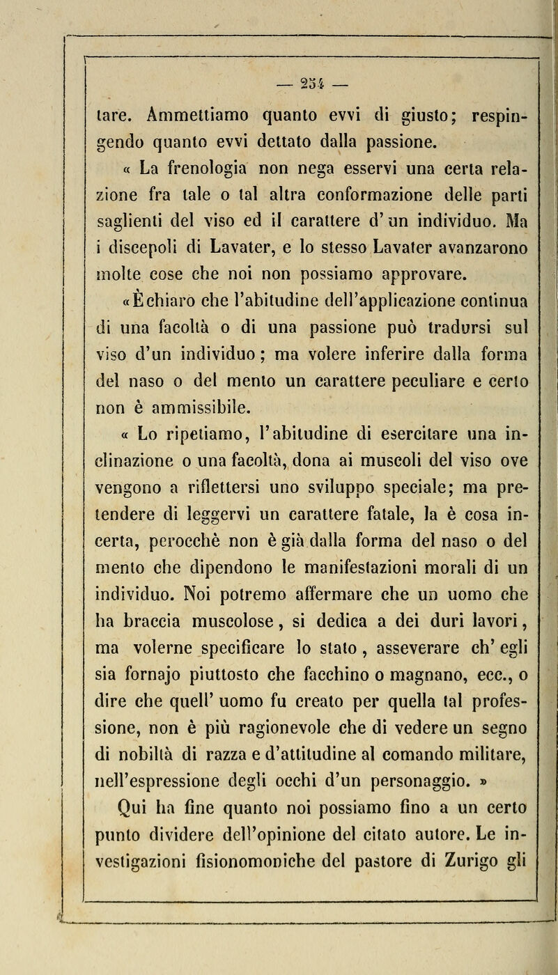 lare. Ammettiamo quanto evvi di giusto; respin- gendo quanto evvi dettato dalla passione. « La frenologia non nega esservi una certa rela- zione fra tale o tal altra conformazione delle parli saglienti del viso ed il carattere d'un individuo. Ma i discepoli di Lavater, e lo stesso Lavater avanzarono molte cose che noi non possiamo approvare. «Èchiaro che l'abitudine dell'applicazione continua di una facoltà o di una passione può tradursi sul viso d'un individuo ; ma volere inferire dalla forma del naso o del mento un carattere peculiare e certo non è ammissibile. « Lo ripetiamo, l'abitudine di esercitare una in- clinazione o una facoltà, dona ai muscoli del viso ove vengono a riflettersi uno sviluppo speciale; ma pre- tendere di leggervi un carattere fatale, la è cosa in- certa, perocché non è già dalla forma del naso o del mento che dipendono le manifestazioni morali di un individuo. Noi potremo affermare che un uomo che ha braccia muscolose, si dedica a dei duri lavori, ma volerne specificare lo stato, asseverare eh' egli sia fornajo piuttosto che facchino o magnano, ecc., o dire che queir uomo fu creato per quella tal profes- sione, non è più ragionevole che di vedere un segno di nobiltà di razza e d'attitudine al comando militare, nell'espressione degli occhi d'un personaggio. » Qui ha fine quanto noi possiamo fino a un certo punto dividere dell'opinione del citato autore. Le in- vestigazioni fisionomoniche del pastore di Zurigo gli