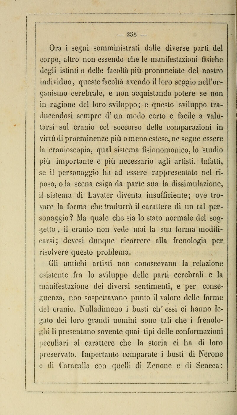 Ora i segni somministrali dalle diverse parti del corpo, altro non essendo che le manifestazioni fìsiche degli istinti o delle facoltà più pronunciate del nostro individuo, queste facoltà avendo il loro seggio nell'or- ganismo cerebrale, e non acquistando potere se non in ragione del loro sviluppo; e questo sviluppo tra- ducendosi sempre d' un modo certo e facile a valu- tarsi sul cranio col soccorso delle comparazioni in virtù di proeminenze più o meno estese, ne segue essere la cranioscopia, quaì sistema fìsionomonico, lo studio più importante e più necessario agli artisti. Infatti, se il personaggio ha ad essere rappresentato nel ri- poso, o la scena esiga eia parte sua la dissimulazione, il sistema di Lavater diventa insufficiente; ove tro- vare la forma che tradurrà il carattere di un tal per- sonaggio? Ma quale che sia lo stato normale dei sog- getto , il cranio non vede mai la sua forma modifi- carsi; devesi dunque ricorrere alla frenologia per risolvere questo problema. Gli antichi artisti non conoscevano la relazione esistente fra lo sviluppo delle parti cerebrali e la manifestazione dei diversi sentimenti, e per conse- guenza, non sospettavano punto il valore delle forme del cranio. Nulladimeno i busti eh' essi ci hanno le- gato dei loro grandi uomini sono tali che i frenolo- ghi li presentano sovente quai tipi delle conformazioni peculiari al carattere che la storia ci ha di loro preservato. Importante comparate i busti di Nerone e di Caraealla con quelli di Zenone e di Seneca: