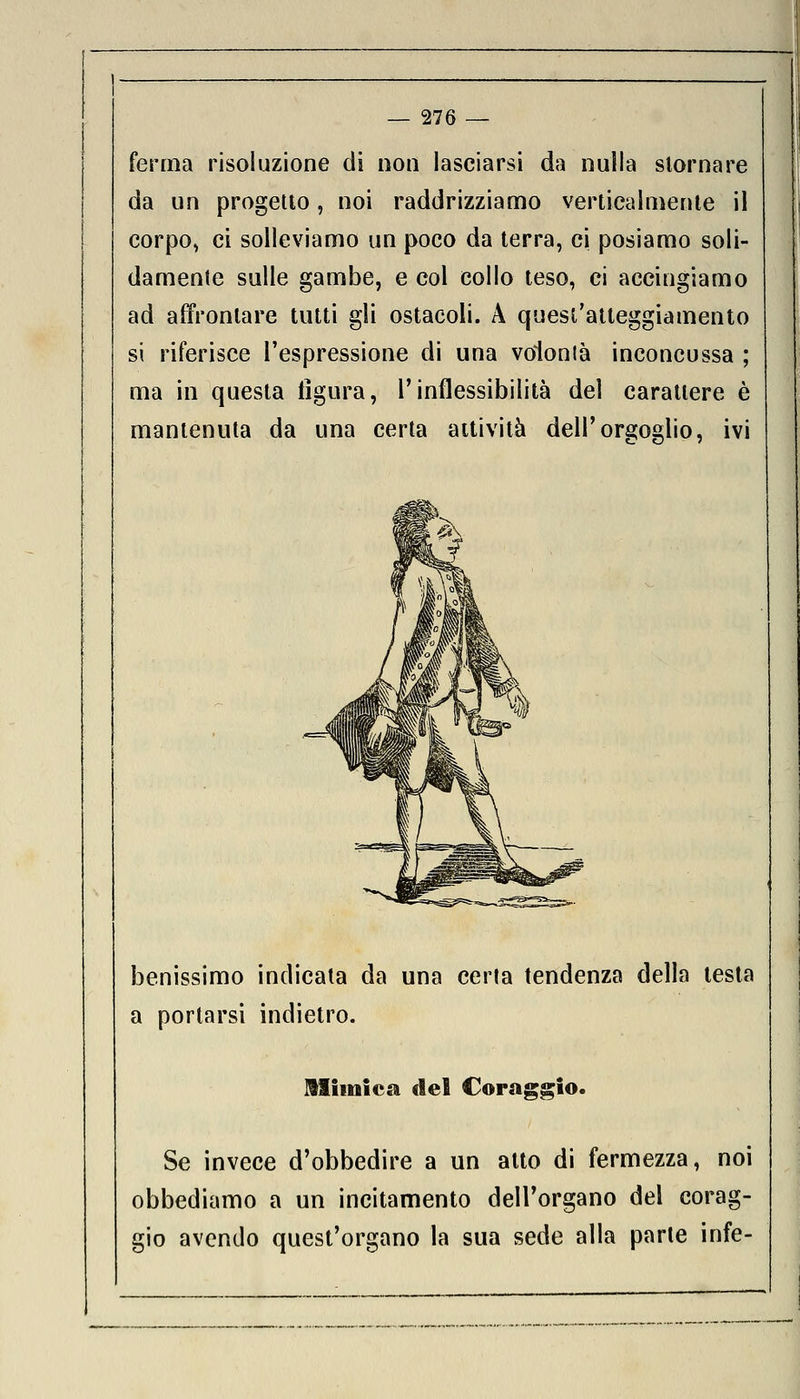 ferma risoluzione di non lasciarsi da nulla stornare da un progetto, noi raddrizziamo verticalmente il corpo, ci solleviamo un poco da terra, ci posiamo soli- damente sulle gambe, e col collo teso, ci accingiamo ad affrontare tutti gli ostacoli. A quest'atteggiamento si riferisce l'espressione di una volonlà inconcussa ; ma in questa figura, l'inflessibilità del carattere è mantenuta da una certa attività dell'orgoglio, ivi benissimo indicata da una certa tendenza della testa a portarsi indietro. Mimica del Coraggio. Se invece d'obbedire a un atto di fermezza, noi obbediamo a un incitamento dell'organo del corag- gio avendo quest'organo la sua sede alla parte infe-