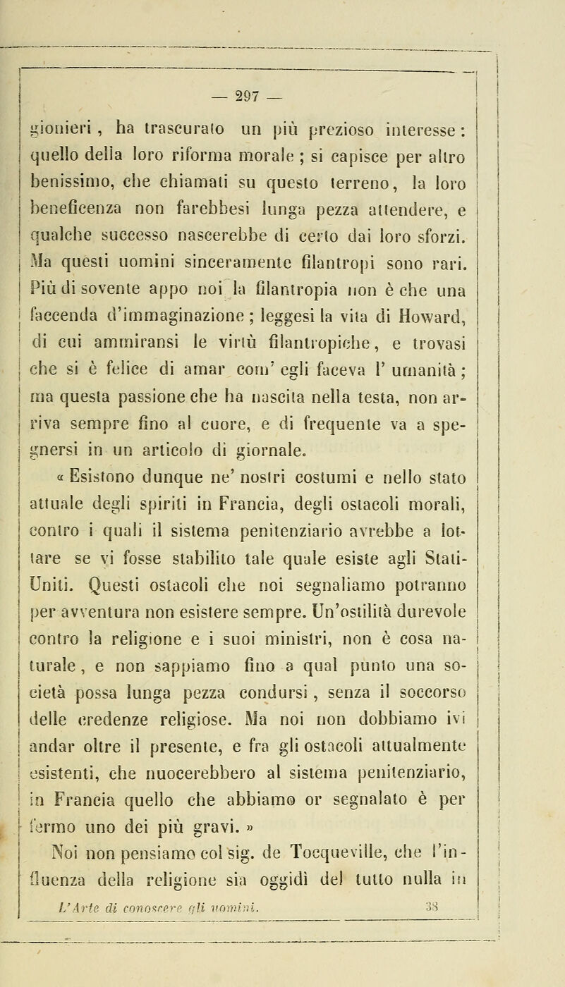 pionieri , ha trascuralo un più prezioso interesse : quello delia loro riforma morale ; si capisce per altro benissimo, che chiamati su questo terreno, la loro beneficenza non farebbesi lunga pezza attendere, e qualche successo nascerebbe di certo dai loro sforzi. j Ma questi uomini sinceramente filantropi sono rari. I Più di sovente appo noi la filantropia non è che una | faccenda d'immaginazione ; leggesi la vita di Howard, ! di cui ammiransi le virtù filantropiche, e trovasi ! che si è felice di amar com' egli faceva 1' umanità ; | ma questa passione che ha nascita nella testa, non ar- | riva sempre fino al cuore, e di frequente va a spe- gnersi in un articolo di giornale. « Esistono dunque ne' nostri costumi e nello stato attuale degli spiriti in Francia, degli ostacoli morali, contro i quali il sistema penitenziario avrebbe a lot- tare se vi fosse stabilito tale quale esiste agli Stati- Uniti. Questi ostacoli che noi segnaliamo potranno per avventura non esistere sempre. Un'ostilità durevole contro la religione e i suoi ministri, non è cosa na- turale , e non sappiamo fino a qual punto una so- cietà possa lunga pezza condursi, senza il soccorso delle credenze religiose. Ma noi non dobbiamo ivi andar oltre il presente, e fra gli ostacoli attualmente esistenti, che nuocerebbero al sistema penitenziario, | in Francia quello che abbiamo or segnalato è per l'ermo uno dei più gravi. » Noi non pensiamo col sig. de Tocqueville, che l'in- fluenza della religione sia oggidì del tutto nulla in L'Arte di conoscer» qli vomirà. 38