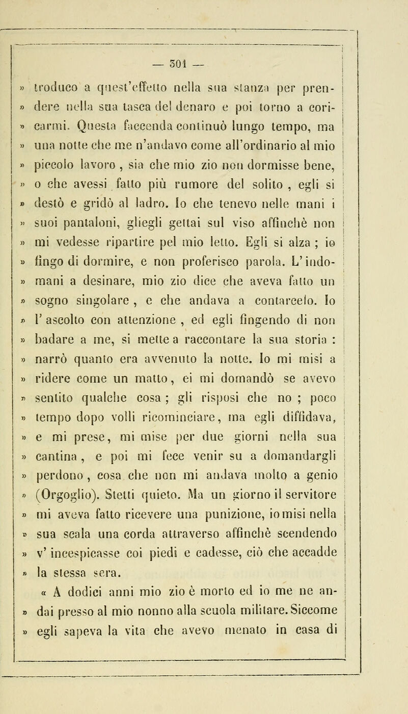 — 501 — troduco a quest'effetto nella sua stanza per pren- j dere nella sua tasca de! denaro e poi torno a cori- ; carmi. Questa faccenda continuò lungo tempo, ma ! una notte che me n'andavo come all'ordinario al mio j piccolo lavoro , sia che mio zio non dormisse bene, o che avessi fatto più rumore del solito , egli si ! destò e gridò al ladro. Io che tenevo nelle mani i suoi pantaloni, gliegli gettai sul viso affinchè non I mi vedesse ripartire pel mio letto. Egli si alza ; io ; fìngo di dormire, e non proferisco parola. L'indo- ' mani a desinare, mio zio dice che aveva fatto un sogno singolare , e che andava a contarcelo. Io r ascolto con attenzione , ed egli fìngendo di non badare a me, si mette a raccontare la sua storia : ! narrò quanto era avvenuto la notte. Io mi misi a ridere come un matto, ei mi domandò se avevo sentito qualche cosa ; gli risposi che no ; poco j tempo dopo volli ricominciare, ma egli diffidava, j e mi prese, mi mise per due giorni nella sua ; cantina , e poi mi fece venir su a domandargli j perdono , cosa che non mi andava molto a genio j (Orgoglio). Stetti quieto. Ma un giorno il servitore ! mi aveva fatto ricevere una punizione, io misi nella sua scala una corda attraverso affinchè scendendo v' incespicasse coi piedi e cadesse, ciò che accadde la stessa sera. « A dodici anni mio zio è morto ed io me ne an- dai presso al mio nonno alla scuola militare. Siccome