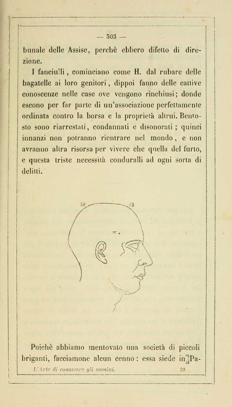 — 305 — bunale delle Assise, perchè ebbero difetto di dire- zione. I fanciulli , cominciano come fl. dal rubare delle bagatelle ai loro genitori, dippoi fanno delle cattive conoscenze nelle case ove vengono rinchiusi ; donde escono per far parte di un'associazione perfettamente ordinata contro la borsa e la proprietà altrui. Bento- sto sono riarreslati, condannati e disonorati ; quinci innanzi non potranno rientrare nel mondo, e non avranno altra risorsa per vivere che quella del furto, e questa triste necessità conduralli ad ogni sorta di delitti. Poiché abbiamo mentovato una società di piccoli briganti, facciamone alcun cenno : essa siede in]Pa- L'Arte di conoscere gli uomini. 39