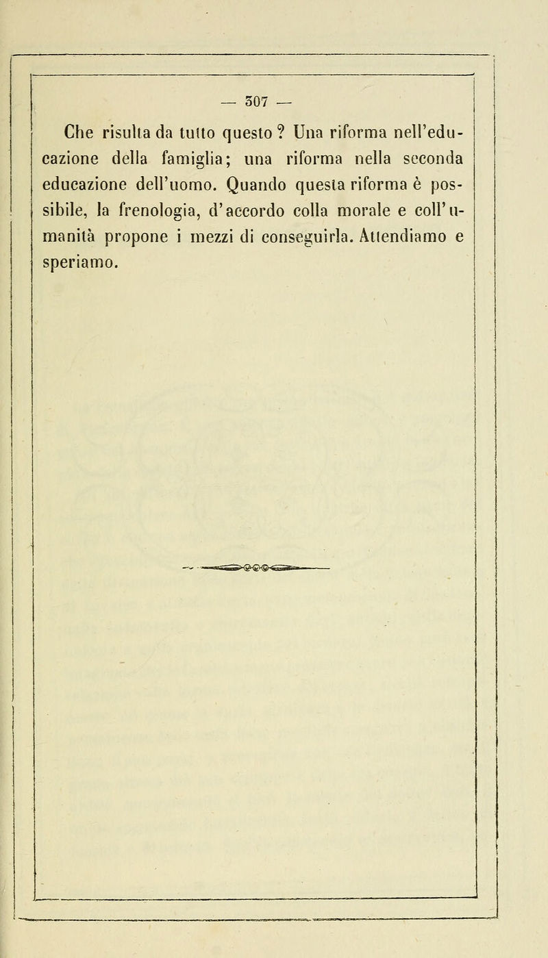 Che risulta da tutto questo? Una riforma nell'edu- cazione della famiglia; una riforma nella seconda educazione dell'uomo. Quando questa riforma è pos- sibile, la frenologia, d'accordo colla morale e coll'u- manità propone i mezzi di conseguirla. Attendiamo e speriamo.