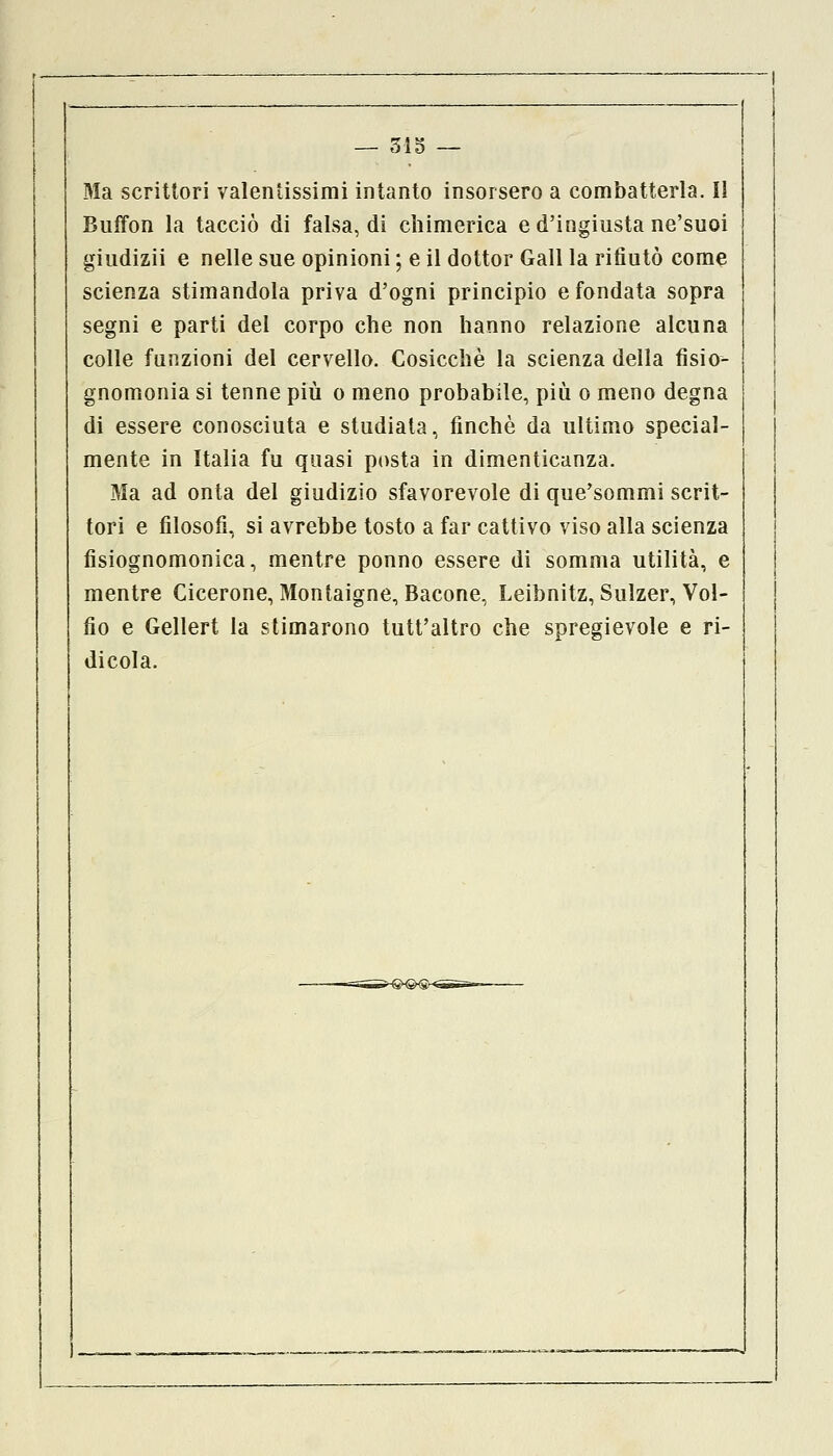 Ma scrittori valentissimi intanto insorsero a combatterla. Il Buffon la tacciò di falsa, di chimerica e d'ingiusta ne'suoi giudizii e nelle sue opinioni ; e il dottor Gali la rifiutò come scienza stimandola priva d'ogni principio e fondata sopra segni e parti del corpo che non hanno relazione alcuna colle funzioni del cervello. Cosicché la scienza della fisio- gnomonia si tenne più o meno probabile, più o meno degna di essere conosciuta e studiala, finché da ultimo special- mente in Italia fu quasi posta in dimenticanza. Ma ad onta del giudizio sfavorevole di que'sommi scrit- tori e filosofi, si avrebbe tosto a far cattivo viso alla scienza fisiognomonica, mentre ponno essere di somma utilità, e mentre Cicerone, Montaigne, Bacone, Leibnitz, Sulzer, Vol- fio e Gellert la stimarono tutt'altro che spregievole e ri- dicola.