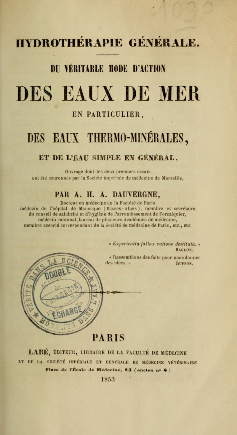 HYDROTHERAPIE GENERALE. DU VÉRITABLE MODE D'ACTION DES EAUX DE MER EN PARTICULIER, DES EAUX THERMO-MINÉRALES, ET DE L'EAU SIMPLE EX GÉNÉRAL, Ouvrage dont les deux premiers essais ont clé couronnés par la Société impériale de médecine de Marseille, PAR A. H. A. DAUVERGNE, Docteur en médecine de la Faculté de Paris médecin de l'hôpital de Manosque ( Basses-Alpes ), membre et secrétaire du conseil de salubrité et d'hygiène de l'arrondissement de Forcalqnier, médecin cantonal, lauréat de plusieurs Académies de médecine, membre associé correspondant de la Société de médecine de Paris, etc., etc. « Experientia falla.r. ratione destitula. >< Baglivi. « Rassemblons des faits pour nous donner des idée-- >■ Hitkon. PARIS LARÉ, ÉDITEUR, LIBRAIRE DE LA FACULTÉ DE MÉDECINE ET DE LA SOCIÉTÉ IMPÉRIALE ET CENTRALE DE MÉDECINE YÉTÉRINURE Place de l'École rie Médecine, 23 (ancien n° h 1853