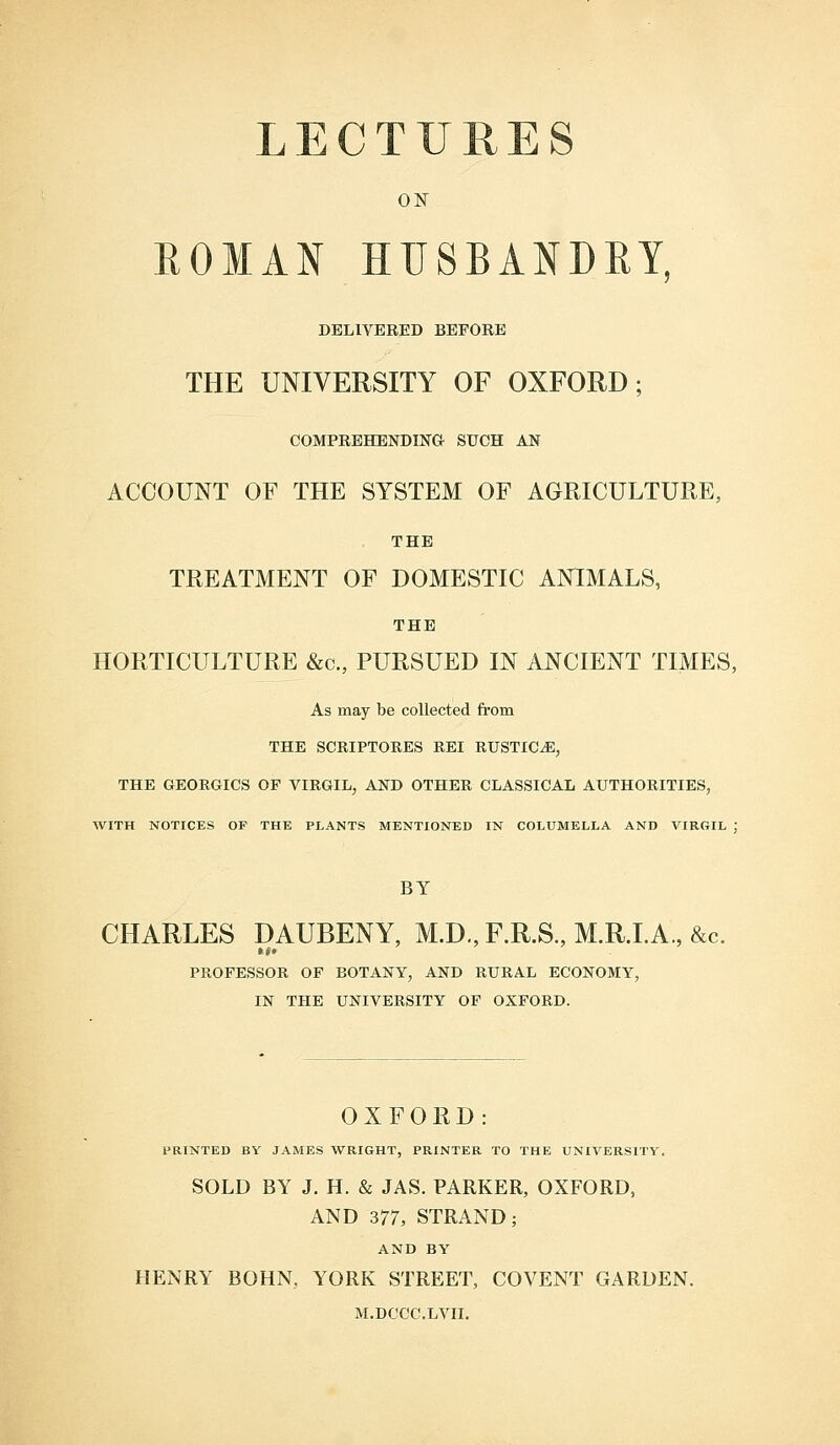 ON ROMAN HUSBANDRY, DELIVERED BEFORE THE UNIVERSITY OF OXFORD; COMPREHENDING SUCH AN ACCOUNT OF THE SYSTEM OF AGRICULTURE, THE TREATMENT OF DOMESTIC ANIMALS, THE HORTICULTURE &c, PURSUED IN ANCIENT TIMES, As may be collected from THE SCRIPTORES REI RUSTICS, THE GEORGICS OF VIRGIL, AND OTHER CLASSICAL AUTHORITIES, WITH NOTICES OF THE PLANTS MENTIONED IN COLUMELLA AND VIRGIL ; BY CHARLES DAUBENY, M.D., F.R.S., M.R.I.A., &c. PROFESSOR OF BOTANY, AND RURAL ECONOMY, IN THE UNIVERSITY OF OXFORD. OXFORD: PRINTED BY JAMES WRIGHT, PRINTER TO THE UNIVERSITY. SOLD BY J. H. & JAS. PARKER, OXFORD, AND 377, STRAND; AND BY HENRY BOHN, YORK STREET, COVENT GARDEN. M.DCCC.LVII.