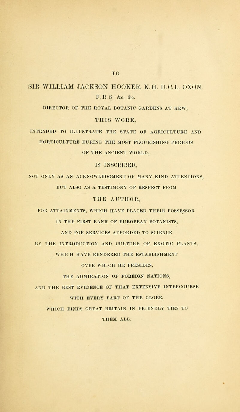 TO SIR WILLIAM JACKSON HOOKER, K.H. D.C.L. OXON. F. R. S. &c. &c. DIRECTOR OF THE ROYAL BOTANIC GARDENS AT KEW, THIS WORK, INTENDED TO ILLUSTRATE THE STATE OP AGRICULTURE AND HORTICULTURE DURING THE MOST FLOURISHING PERIODS OF THE ANCIENT WORLD, IS INSCRIBED, NOT ONLY AS AN ACKNOWLEDGMENT OF MANY KIND ATTENTIONS, BUT ALSO AS A TESTIMONY OF RESPECT FROM THE AUTHOR, FOR ATTAINMENTS, WHICH HAVE PLACED THEIR POSSESSOR IN THE FIRST RANK OF EUROPEAN BOTANISTS, AND FOR SERVICES AFFORDED TO SCIENCE BY THE INTRODUCTION AND CULTURE OF EXOTIC PLANTS, WHICH HAVE RENDERED THE ESTABLISHMENT OVER WHICH HE PRESIDES, THE ADMIRATION OF FOREIGN NATIONS, AND THE BEST EVIDENCE OF THAT EXTENSIVE INTERCOURSE WITH EVERY PART OF THE GLOBE, WHICH BINDS GREAT BRITAIN IN FRIENDLY TIES TO THEM ALL.