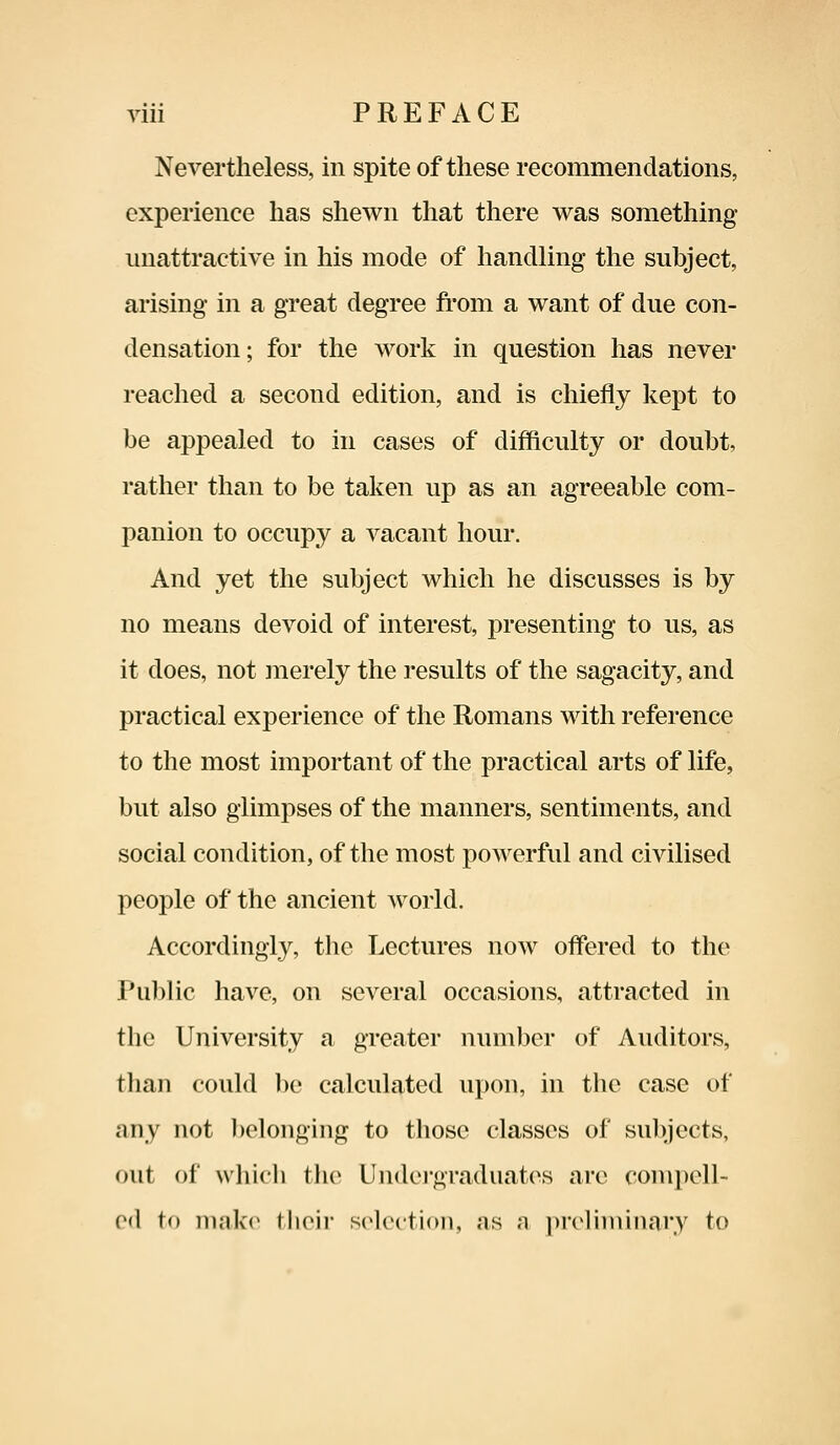 Nevertheless, in spite of these recommendations, experience has shewn that there was something unattractive in his mode of handling the subject, arising in a great degree from a want of due con- densation; for the work in question has never reached a second edition, and is chiefly kept to be appealed to in cases of difficulty or doubt, rather than to be taken up as an agreeable com- panion to occupy a vacant hour. And yet the subject which he discusses is by no means devoid of interest, presenting to us, as it does, not merely the results of the sagacity, and practical experience of the Romans with reference to the most important of the practical arts of life, but also glimpses of the manners, sentiments, and social condition, of the most powerful and civilised people of the ancient world. Accordingly, the Lectures now offered to the Public have, on several occasions, attracted in the University a greater number of Auditors, than could be calculated upon, in the case of any not belonging to those classes of subjects, out of which the Undergraduates are compell- ed to make their selection, ;is a preliminary to