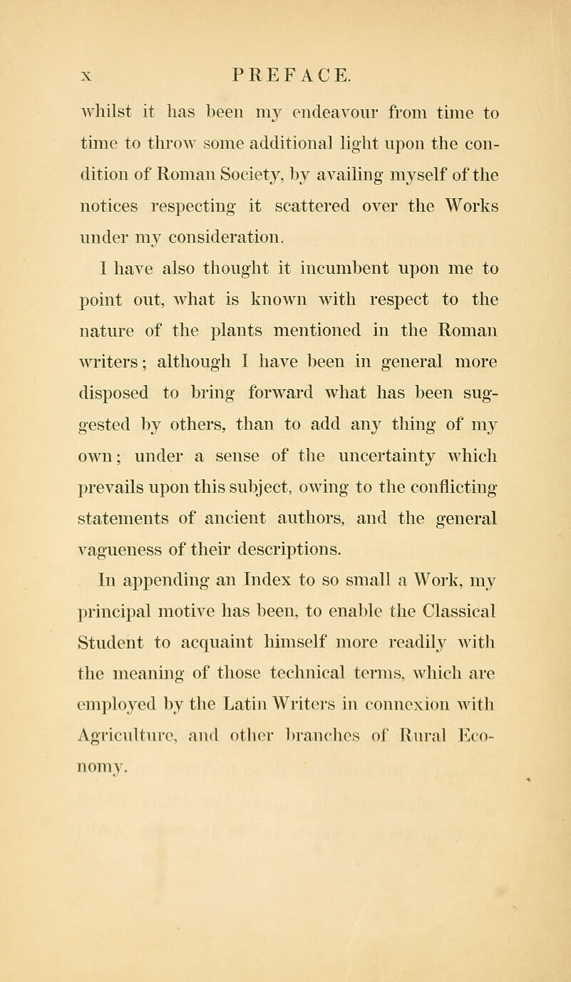 whilst it has been my endeavour from time to time to throw some additional light upon the con- dition of Roman Society, by availing myself of the notices respecting it scattered over the Works under my consideration. I have also thought it incumbent upon me to point out, what is known with respect to the nature of the plants mentioned in the Roman writers; although I have been in general more disposed to bring forward what has been sug- gested by others, than to add any thing of my own; under a sense of the uncertainty which prevails upon this subject, owing to the conflicting statements of ancient authors, and the general vagueness of their descriptions. In appending an Index to so small a Work, my principal motive has been, to enable the Classical Student to acquaint himself more readily with the meaning of those technical terms, which are employed by the Latin Writers in connexion with Agriculture, and other brandies of Rural Eco- nomy.