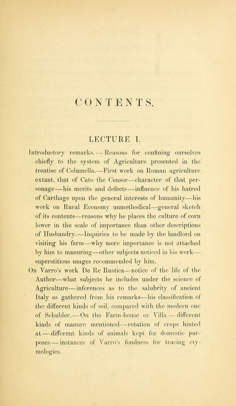 LECTURE I. Introductory remarks. — Reasons for confining ourselves chiefly to the system of Agriculture presented in the treatise of Columella.—First work on Roman agriculture extant, that of Cato the Censor—character of that per- sonage—his merits and defects—influence of his hatred of Carthage upon the general interests of humanity—his work on Rural Economy unmethodical—general sketch of its contents—reasons why he places the culture of corn lower in the scale of importance than other descriptions of Husbandry.—Inquiries to be made by the landlord on visiting his farm—why more importance is not attached by him to manuring—other subjects noticed in his work— superstitious usages recommended by him. On Varro's work De Re Rustica—notice of the life of the Author—what subjects he includes under the science of Agriculture—inferences as to the salubrity of ancient Italy as gathered from his remarks—his classification of the different kinds of soil, compared with the modern one of Schubler.—On the Farm-house or Villa — different kinds of manure mentioned—rotation of crops hinted at — different kinds of animals kept for domestic pur- poses— instances of Varro's fondness for tracing ety- mologies.