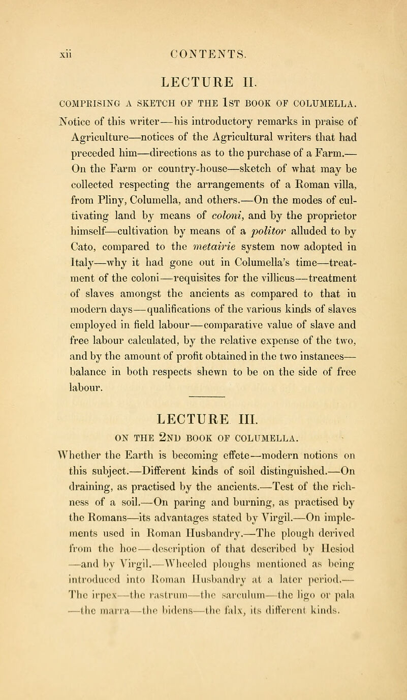 LECTURE II. COMPKISING A SKETCH OF THE 1ST BOOK OF COLUMELLA. Notice of this writer—his introductory remarks in praise of Agriculture—notices of the Agricultural writers that had preceded him—directions as to the purchase of a Farm.— On the Farm or country-house—sketch of what may be collected respecting the arrangements of a Roman villa, from Pliny, Columella, and others.—On the modes of cul- tivating land by means of coloni, and by the proprietor himself—cultivation by means of a politor alluded to by Cato, compared to the metairie system now adopted in Italy—why it had gone out in Columella's time—treat- ment of the coloni—requisites for the villicus—treatment of slaves amongst the ancients as compared to that in modern days—qualifications of the various kinds of slaves employed in field labour—comparative value of slave and free labour calculated, by the relative expense of the two, and by the amount of profit obtained in the two instances— balance in both respects shewn to be on the side of free labour. LECTURE III. ON THE 2ND BOOK OF COLUMELLA. Whether the Earth is becoming effete—modern notions on this subject.—Different kinds of soil distinguished.—On draining, as practised by the ancients.—Test of the rich- ness of a soil.—On paring and burning, as practised by the Romans—its advantages stated by Virgil.—On imple- ments used in Roman Husbandry.—The plough derived from the hoe — description of that described by llesiod —and by Virgil.—Wheeled ploughs mentioned as being introduced into Roman Husbandry at a later period.— The irpex—the rastrum—the sarculum—the ligo or pala —the marra—the bidens-—the falx, its different kinds.