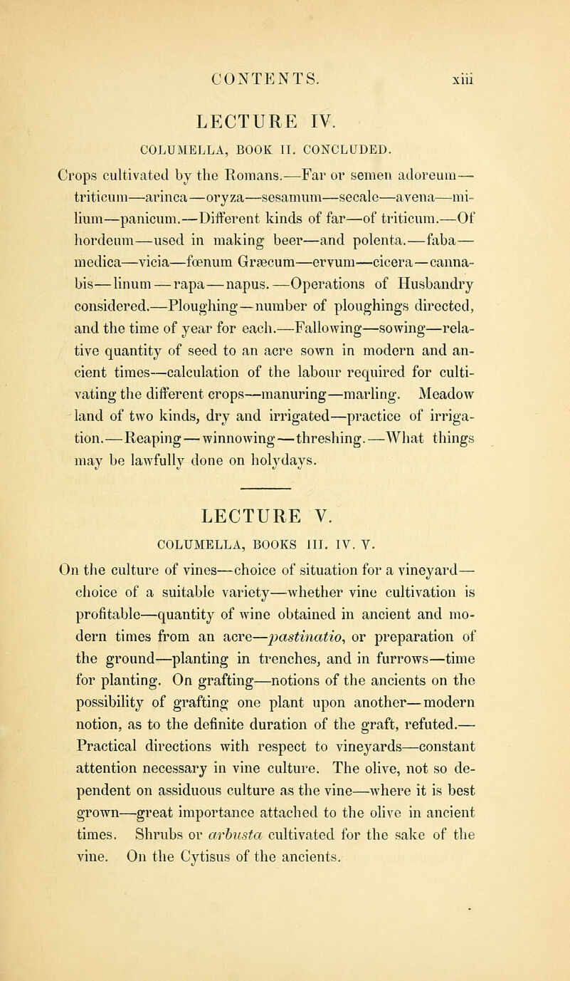 LECTURE IV. COLUMELLA, BOOK II. CONCLUDED. Crops cultivated by the Romans.—Far or semen adoreum— triticum—arinca—oryza—sesamum—secale—a vena—mi- lium—panicum.—Different kinds of far—of triticum.—Of hordeum—used in making beer—and polenta.—faba— medica—vicia—foenum Grsecum—ervum-—cicera—canna- bis—linum — rapa—napus.—Operations of Husbandry considered.—Ploughing—number of ploughing^ directed, and the time of year for each.—Fallowing—sowing—rela- tive quantity of seed to an acre sown in modern and an- cient times—calculation of the labour required for culti- vating the different crops—manuring—marling. Meadow land of two kinds, dry and irrigated—practice of irriga- tion.—Reaping — winnowing—threshing.—What things may be lawfully done on holydays. LECTURE V. COLUMELLA, BOOKS III. IV. V. On the culture of vines—choice of situation for a vineyard— choice of a suitable variety—whether vine cultivation is profitable—quantity of wine obtained in ancient and mo- dern times from an acre—pastinatio, or preparation of the ground—planting in trenches, and in furrows—time for planting. On grafting—notions of the ancients on the possibility of grafting one plant upon another—modern notion, as to the definite duration of the graft, refuted.— Practical directions with respect to vineyards—constant attention necessary in vine culture. The olive, not so de- pendent on assiduous culture as the vine—where it is best grown—great importance attached to the olive in ancient times. Shrubs or arbusta cultivated for the sake of the vine. On the Cytisus of the ancients.