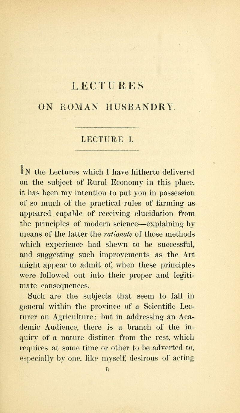 LECTURES ON ROMAN HUSBANDRY LECTURE I. IN the Lectures which I have hitherto delivered on the subject of Rural Economy in this place, it has been my intention to put you in possession of so much of the practical rules of farming as appeared capable of receiving elucidation from the principles of modern science—explaining by means of the latter the rationale of those methods which experience had shewn to be successful, and suggesting such improvements as the Art might appear to admit of, when these principles were followed out into their proper and legiti- mate consequences. Such are the subjects that seem to fall in general within the province of a Scientific Lec- turer on Agriculture: but in addressing an Aca- demic Audience, there is a branch of the in- quiry of a nature distinct from the rest, which requires at some time or other to be adverted to, especially by one, like myself, desirous of acting B