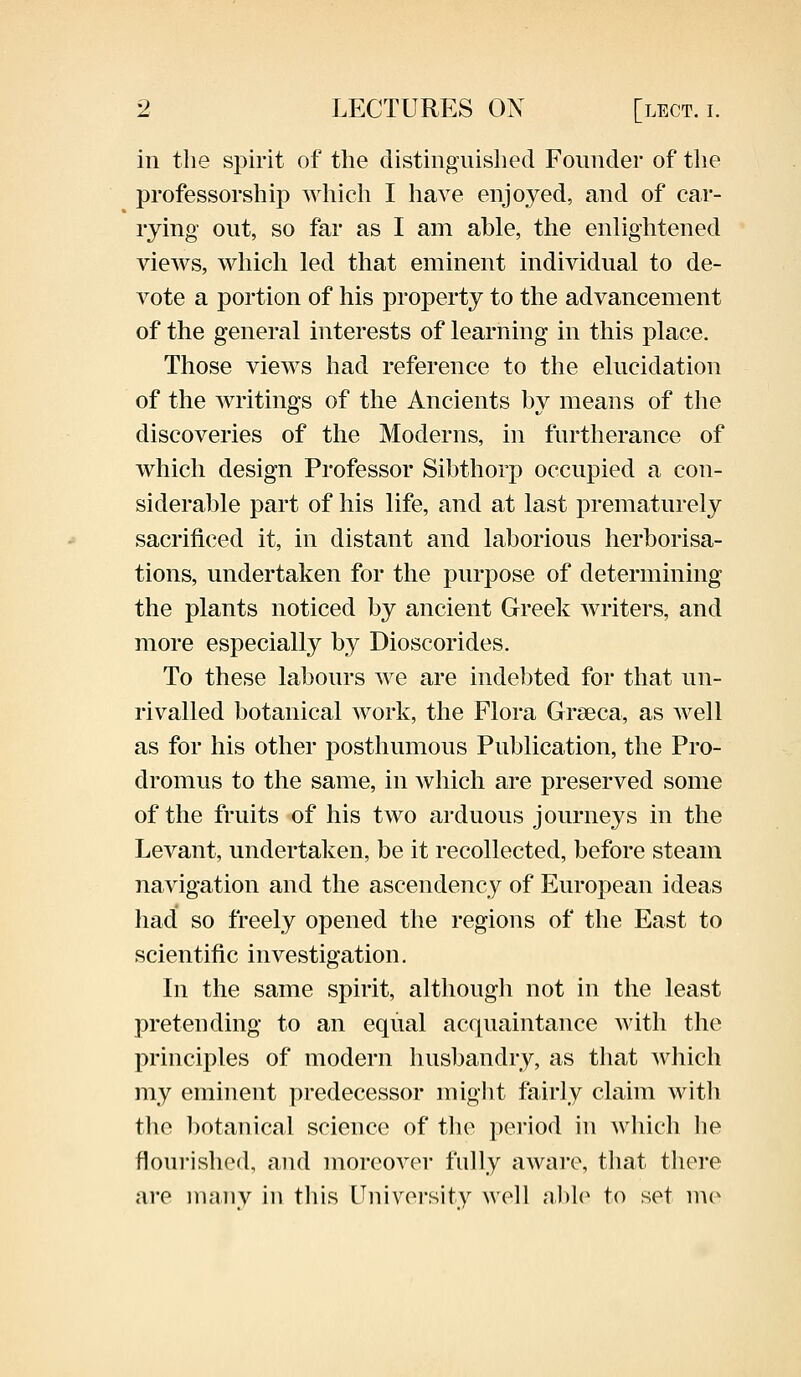 in the spirit of the distinguished Founder of the professorship which I have enjoyed, and of car- rying' out, so far as I am able, the enlightened views, which led that eminent individual to de- vote a portion of his property to the advancement of the general interests of learning in this place. Those views had reference to the elucidation of the writings of the Ancients by means of the discoveries of the Moderns, in furtherance of which design Professor Sibthorp occupied a con- siderable part of his life, and at last prematurely sacrificed it, in distant and laborious herborisa- tions, undertaken for the purpose of determining the plants noticed by ancient Greek writers, and more especially by Dioscorides. To these labours we are indebted for that un- rivalled botanical work, the Flora Grseca, as well as for his other posthumous Publication, the Pro- dromus to the same, in which are preserved some of the fruits of his two arduous journeys in the Levant, undertaken, be it recollected, before steam navigation and the ascendency of European ideas had so freely opened the regions of the East to scientific investigation. In the same spirit, although not in the least pretending to an equal acquaintance with the principles of modern husbandry, as that which my eminent predecessor might fairly claim with the botanical science of the period in which lie flourished, and moreover fully aware, that there are many in this University well able to set mo