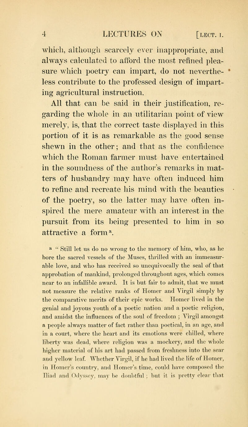 which, although scarcely ever inappropriate, and always calculated to afford the most refined plea- sure which poetry can impart, do not neverthe- less contribute to the professed design of impart- ing agricultural instruction. All that can be said in their justification, re- garding the whole in an utilitarian point of view merely, is, that the correct taste displayed in this portion of it is as remarkable as the good sense shewn in the other; and that as the confidence which the Roman farmer must have entertained in the soundness of the author's remarks in mat- ters of husbandry may have often induced him to refine and recreate his mind with the beauties of the poetry, so the latter may have often in- spired the mere amateur with an interest in the pursuit from its being presented to him in so attractive a formA a  Still let us do no wrong to the memory of him, who, as he bore the sacred vessels of the Muses, thrilled with an immeasur- able love, and who has received so unequivocally the seal of that approbation of mankind, prolonged throughout ages, which conies near to an infallible award. It is but fair to admit, that we must not measure the relative ranks of Homer and Virgil simply by the comparative merits of their epic works. Homer lived in the genial and joyous youth of a poetic nation and a poetic religion, and amidst the influences of the soul of freedom ; Virgil amongst a people always matter of fact rather than poetical, in an age, and in a court, where the heart and its emotions were chilled, where liberty was dead, where religion was a mockery, and the whole higher material of his art had passed from freshness into the sear and yellow leaf. Whether Virgil, if he had lived the life of Homer, in Homer's country, and Homer's time, could have composed the [Had and Odyssey, may he doubtful ; but it is pretty clear that