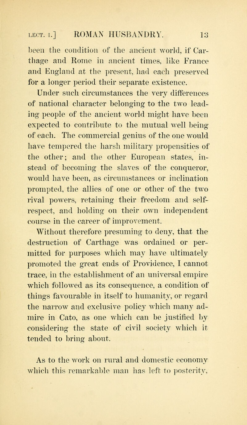 been the condition of the ancient world, if Car- thage and Rome in ancient times, like France and England at the present, had each preserved for a longer period their separate existence. Under such circumstances the very differences of national character belonging to the two lead- ing people of the ancient world might have been expected to contribute to the mutual well being of each. The commercial genius of the one would have tempered the harsh military propensities of the other; and the other European states, in- stead of becoming the slaves of the conqueror, would have been, as circumstances or inclination prompted, the allies of one or other of the two rival powers, retaining their freedom and self- respect, and holding on their own independent course in the career of improvement. Without therefore presuming to deny, that the destruction of Carthage was ordained or per- mitted for purposes which may have ultimately promoted the great ends of Providence, I cannot trace, in the establishment of an universal empire which followed as its consequence, a condition of things favourable in itself to humanity, or regard the narrow and exclusive policy which many ad- mire in Cato, as one which can be justified by considering the state of civil society which it tended to bring about. As to the work on rural and domestic economy which this remarkable man has left to posterity,