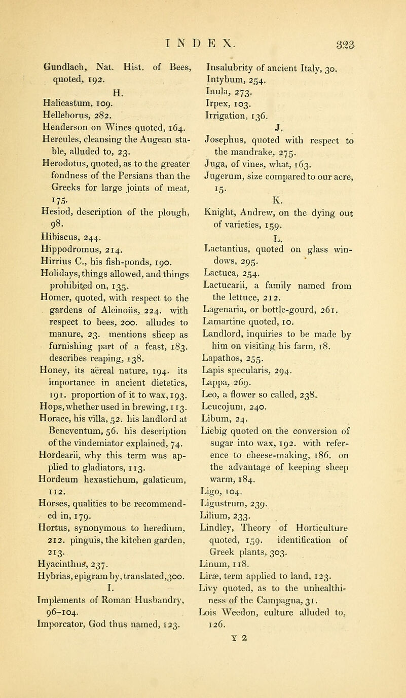 Gundlach, Nat. Hist, of Bees, quoted, 192. H. Halicastum, 109. Helleborus, 282. Henderson on Wines quoted, 164. Hercules, cleansing the Augean sta- ble, alluded to, 23. Herodotus, quoted, as to the greater fondness of the Persians than the Greeks for large joints of meat, 175- Hesiod, description of the plough, 98. Hibiscus, 244. Hippodromus, 214. Hirrius C, his fish-ponds, 190. Holidays, things allowed, and things prohibited on, 135. Homer, quoted, with respect to the gardens of Alcinoiis, 224. with respect to bees, 200. alludes to manure, 23. mentions sheep as furnishing part of a feast, 183. describes reaping, 138. Honey, its aereal nature, 194. its importance in ancient dietetics, 191. proportion of it to wax, 193. Hops, whether used in brewing, 113. Horace, his villa, 52. his landlord at Beneventum, 56. his description of the vindemiator explained, 74. Hordearii, why this term was ap- plied to gladiators, 113. Hordeum hexastichum, galaticum, 112. Horses, qualities to be recommend- ed in, 179. Hortus, synonymous to heredium, 212. pinguis, the kitchen garden, 213. Hyacinthus, 237. Hybrias, epigram by, translated,300. I. Implements of Roman Husbandry, 96-104. Imporcator, God thus named, 123. Insalubrity of ancient Italy, 30. Intybum, 254. Inula, 273. Irpex, 103. Irrigation, 136. J. Josephus, quoted with respect to the mandrake, 275. Juga, of vines, what, 163. Jugerum, size compared to our acre, K. Knight, Andrew, on the dying out of varieties, 159. L. Lactantius, quoted on glass win- dows, 295. Lactuca, 254. Lactucarii, a family named from the lettuce, 212. Lagenaria, or bottle-gourd, 261. Lamartine quoted, 10. Landlord, inquiries to be made by him on visiting his farm, 18. Lapathos, 255. Lapis specularis, 294. Lappa, 269. Leo, a flower so called, 238. Leucojum, 240. Libum, 24. Liebig quoted on the conversion of sugar into wax, 192. with refer- ence to cheese-making, 186. on the advantage of keeping sheep warm, 184. Ligo, 104. Ligustrum, 239. Lilium, 233. Lindley, Theory of Horticulture quoted, 159. identification of Greek plants, 303. Linum, 118. Liree, term applied to land, 123. Livy quoted, as to the unhealthi- ness of the Campagna, 31. Lois Weedon, culture alluded to, 126. T 3