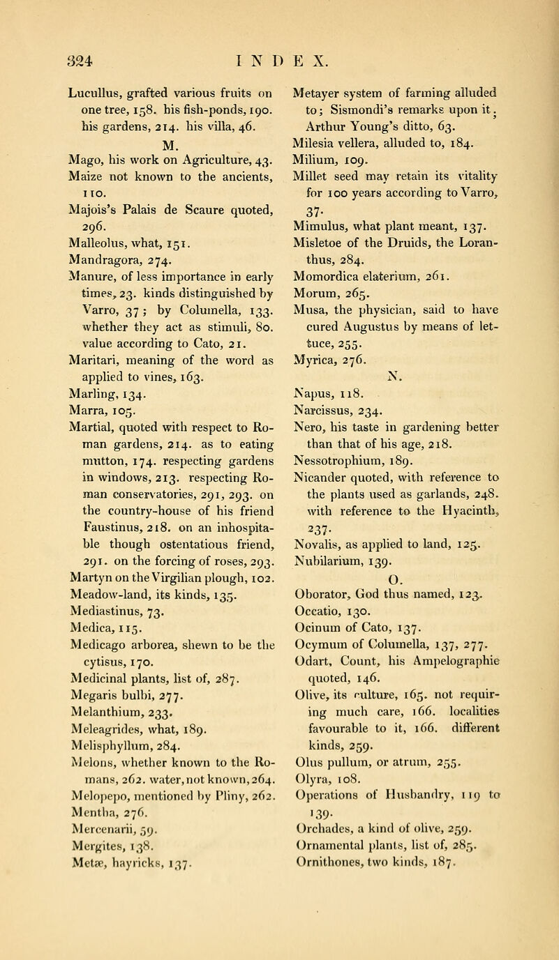 Lucullus, grafted various fruits on one tree, 158. his fish-ponds, 190. his gardens, 214. his villa, 46. M. Mago, his work on Agriculture, 43. Maize not known to the ancients, no. Majois's Palais de Scaure quoted, 296. Malleolus, what, 151. Mandragora, 274. Manure, of less importance in early times, 23. kinds distinguished by Varro, 37 ; by Columella, 133. whether they act as stimuli, 80. value according to Cato, 21. Maritari, meaning of the word as applied to vines, 163. Marling, 134. Marra, 105. Martial, quoted with respect to Ro- man gardens, 214. as to eating mutton, 174. respecting gardens in windows, 213. respecting Ro- man conservatories, 291, 293. on the country-house of his friend Faustinus, 2x8. on an inhospita- ble though ostentatious friend, 291. on the forcing of roses, 293. Martyn on the Virgilian plough, 102. Meadow-land, its kinds, 135. Mediastinus, 73. Medica, 115. Medicago arborea, shewn to be the cytisus, 170. Medicinal plants, list of, 287. Megaris bulbi, 277. Melanthium, 233. Meleagrides, what, 189. Melisphyllum, 284. Melons, whether known to the Ro- mans, 262. water, not known, 264. Melopepo, mentioned by Pliny, 262. Mentha, 276. Mercenarii, 59. Mergites, 138. MeUe, hayricks, 137. Metayer system of farming alluded to; Sismondi's remarks upon it. Arthur Young's ditto, 63. Milesia vellera, alluded to, 184. Milium, 109. Millet seed may retain its vitality for 100 years according to Varro, 37- Mimulus, what plant meant, 137. Misletoe of the Druids, the Loran- thus, 284. Momordica elaterium, 261. Morum, 265. Musa, the physician, said to have cured Augustus by means of let- tuce, 255. Myrica, 276. N. Napus, 118. Narcissus, 234. Nero, his taste in gardening better than that of his age, 218. Nessotrophium, 189. Nicander quoted, with reference to the plants used as garlands, 248. with reference to the Hyacinth, 237- Novalis, as applied to land, 125. Nubilarium, 139. O. Oborator, God thus named, 123. Occatio, 130. Ocinum of Cato, 137. Ocymum of Columella, 137, 277. Odart, Count, his Ampelographie quoted, 146. Olive, its r-ulture, 165. not requir- ing much care, 166. localities favourable to it, 166. different kinds, 259. Olus pullum, or atrum, 255. Olyra, 108. Operations of Husbandry, 119 to '39- Orchades, a kind of olive, 259. Ornamental plants, list of, 285. Ornithones, two kinds, 187.
