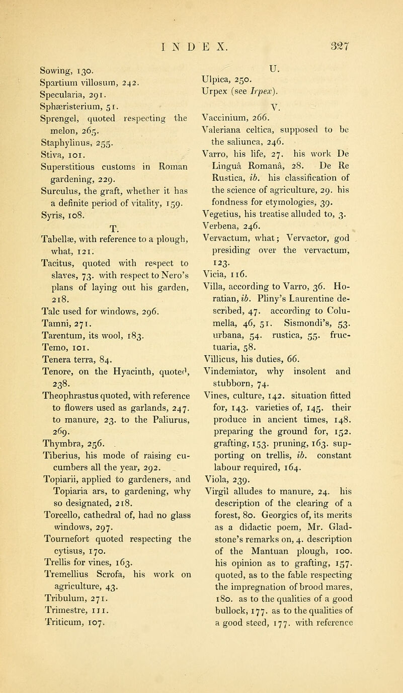 Sowing, 130. Spartium villosum, 242. Specularia, 291. Sphseristerium, 51. Sprengel, quoted respecting the melon, 265. Staphylinus, 255. Stiva, 101. Superstitious customs in Roman gardening, 229. Surculus, the graft, whether it has a definite period of vitality, 159. Syris, 108. T. Tabellae, with reference to a plough, what, 121. Tacitus, quoted with respect to slaves, 73. with respect to Nero's plans of laying out his garden, 218. Talc used for windows, 296. Tamni, 271. Tarentum, its wool, 183. Temo, 101. Tenera terra, 84. Tenore, on the Hyacinth, quoted, 238. Theophrastus quoted, with reference to flowers used as garlands, 247. to manure, 23. to the Paliurus, 269. Thymbra, 256. Tiberius, his mode of raising cu- cumbers all the year, 292. Topiarii, applied to gardeners, and Topiaria ars, to gardening, why so designated, 218. Torcello, cathedral of, had no glass windows, 297. Tournefort quoted respecting the cytisus, 170. Trellis for vines, 163. Tremellius Scrofa, his work on agriculture, 43. Tribulum, 271. Trimestre, in. Triticum, 107. U. Ulpica, 250. Urpex (see Irpex). V. Vaccinium, 266. Valeriana celtica, supposed to be the saliunca, 246. Varro, his life, 27. his work De Lingua Romana, 28. De Re Rustica, ib. his classification of the science of agriculture, 29. his fondness for etymologies, 39. Vegetius, his treatise alluded to, 3. Verbena, 246. Vervactum, what; Vervactor, god presiding over the vervactum, 123. Vicia, 116. Villa, according to Varro, 36. Ho- ratian, ib. Pliny's Laurentine de- scribed, 47. according to Colu- mella, 46, 51. Sismondi's, 53. urbana, 54. rustica, 55. fruc- tuaria, 58. Villicus, his duties, 66. Vindemiator, why insolent and stubborn, 74. Vines, culture, 142. situation fitted for, 143. varieties of, 145. their produce in ancient times, 148. preparing the ground for, 152. grafting, 153. pruning, 163. sup- porting on trellis, ib. constant labour required, 164. Viola, 239. Virgil alludes to manure, 24. his description of the clearing of a forest, 80. Georgics of, its merits as a didactic poem, Mr. Glad- stone's remarks on, 4. description of the Mantuan plough, 100. his opinion as to grafting, 157. quoted, as to the fable respecting the impregnation of brood mares, 180. as to the qualities of a good bullock, 177. as to the qualities of a good steed, 177. with reference