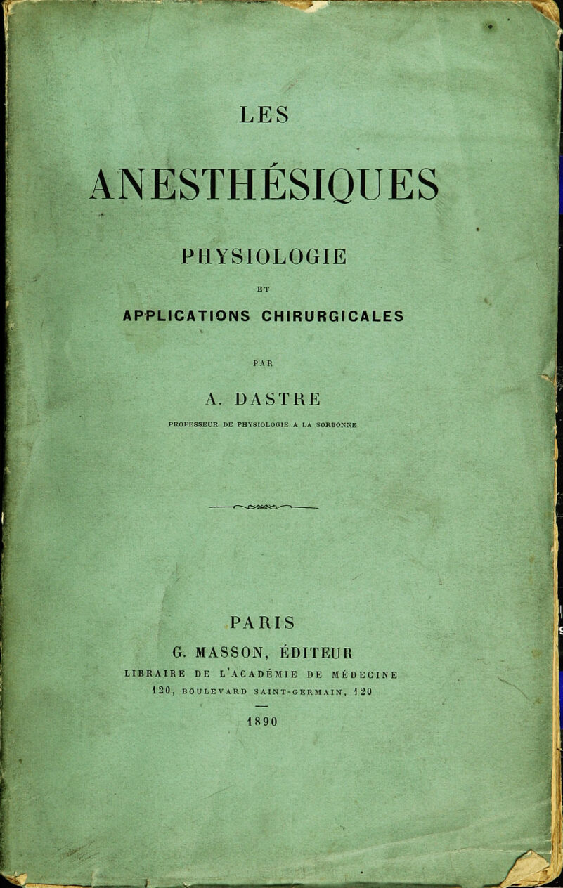 ANESTHÉSIQUES PHYSIOLOGIE APPLICATIONS CHIRURGICALES A. DASTRE PROFESSEUR DE PHYSIOLOGIE A LA SORBONNE PARIS G. MASSON, ÉDITEUR LIBRAIRE DE L'ACADÉMIE DE MÉDECINE 120, BOULEVARD SAINT-GERMAIN, 120 1890